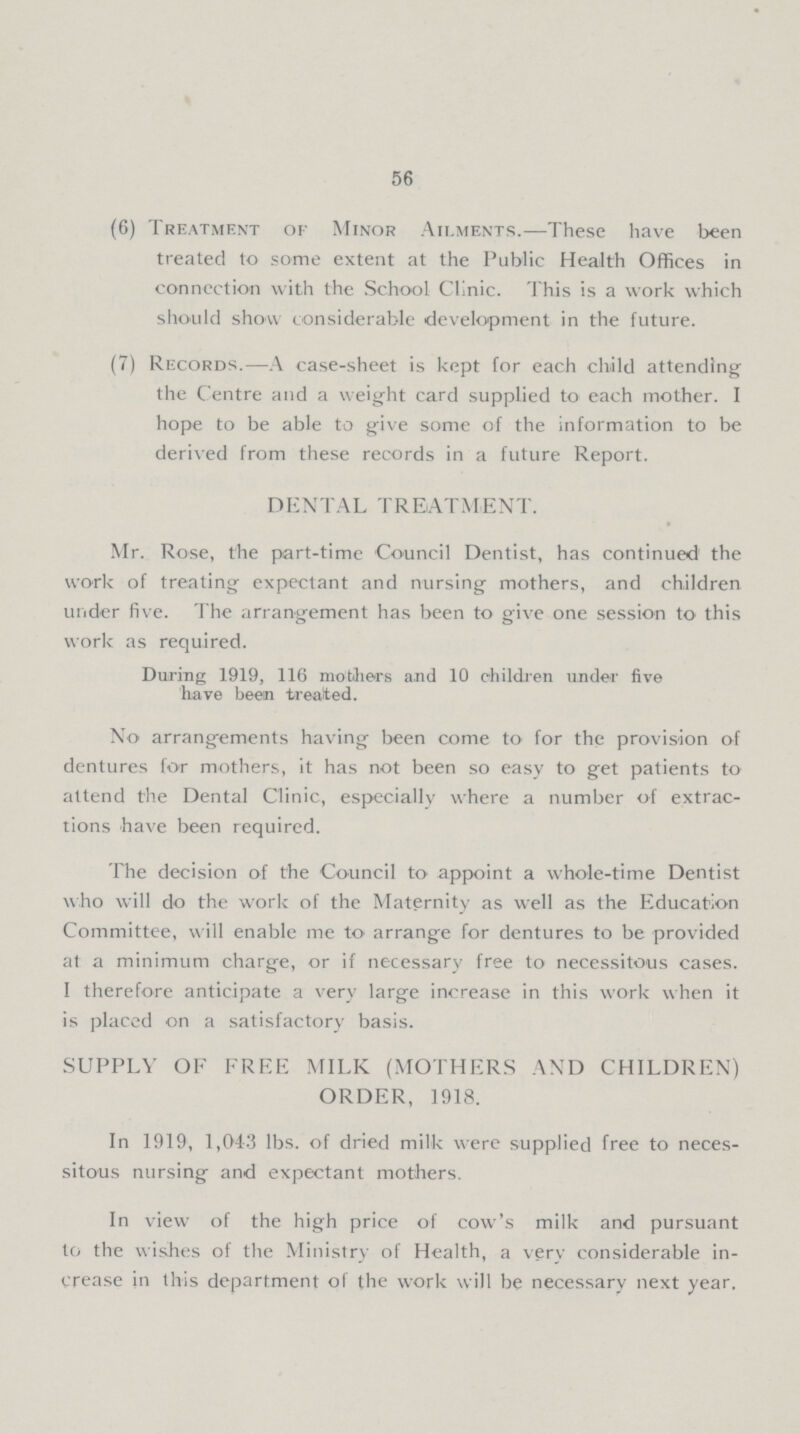 56 (6) Treatment of Minor Ailments.— These have been treated to some extent at the Public Health Offices in connection with the School Clinic. This is a work which should show considerable development in the future. (7) Records.—A case-sheet is kept for each child attending the Centre and a weight card supplied to each mother. I hope to be able to give some of the information to be derived from these records in a future Report. DENTAL TREATMENT. Mr. Rose, the part-time Council Dentist, has continued the work of treating expectant and nursing mothers, and children under five. The arrangement has been to give one session to this work as required. During 1919, 116 mothers and 10 children under five have been treated. No arrangements having been come to for the provision of dentures for mothers, it has not been so easy to get patients to attend the Dental Clinic, especially where a number of extrac tions have been required. The decision of the Council to appoint a whole-time Dentist who will do the work of the Maternity as well as the Education Committee, will enable me to arrange for dentures to be provided at a minimum charge, or if necessary free to necessitous cases. I therefore anticipate a very large increase in this work when it is placed on a satisfactory basis. SUPPLY OF FREE MILK (MOTHERS AND CHILDREN) ORDER, 1918. In 1919, 1,043 lbs. of dried milk were supplied free to neces sitous nursing and expectant mothers. In view of the high price of cow's milk and pursuant to the wishes of the Ministry of Health, a very considerable in crease in this department of the work will be necessary next year.