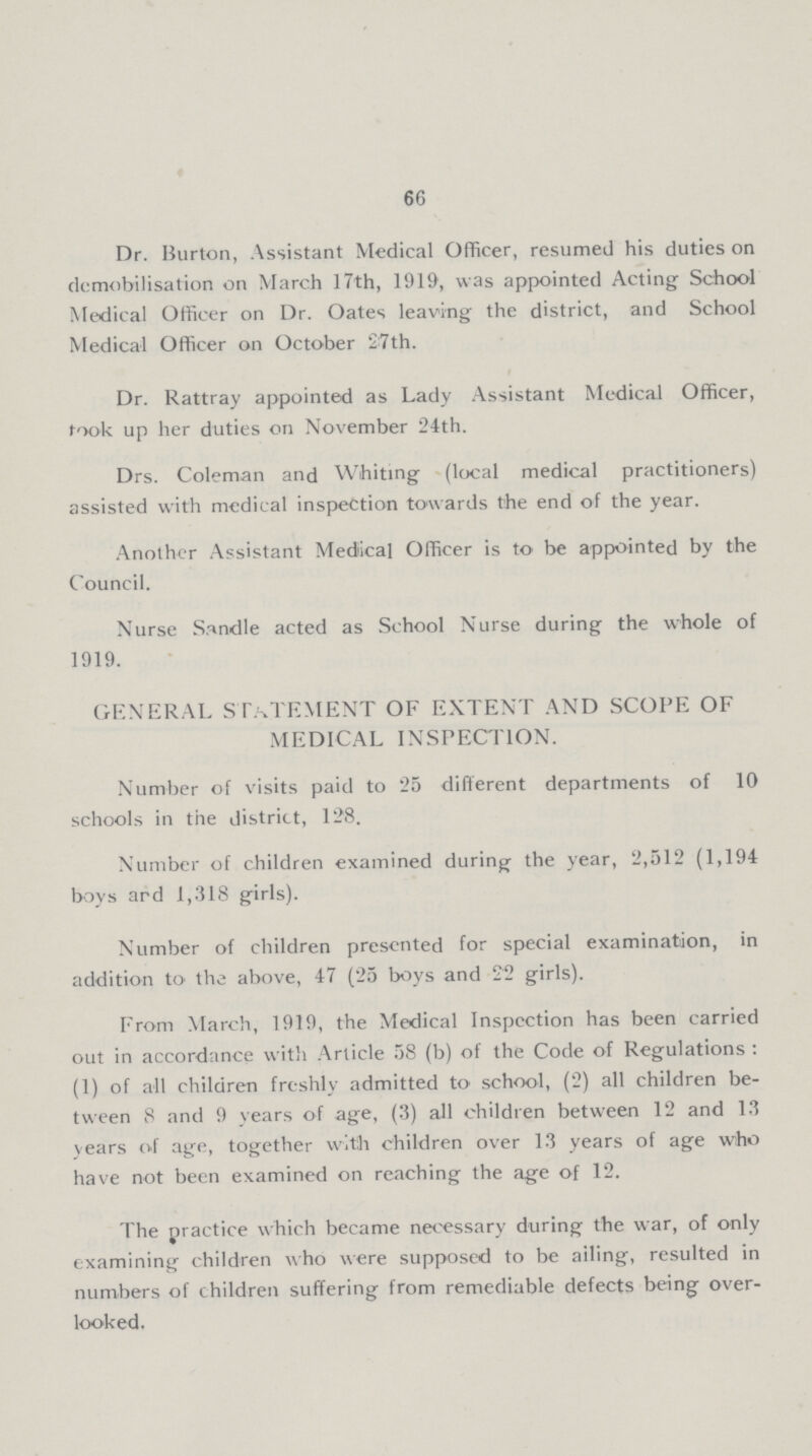 66 Dr. Burton, Assistant Medical Officer, resumed his duties on demobilisation on March 17th, 1919, was appointed Acting School Medical Officer on Dr. Oates leaving the district, and School Medical Officer on October 27th. Dr. Rattray appointed as Lady Assistant Medical Officer, took up her duties on November 24th. Drs. Coleman and Whiting (local medical practitioners) assisted with medical inspection towards the end of the year. Another Assistant Medical Officer is to be appointed by the Council. Nurse Sandle acted as School Nurse during the whole of 1919. GENERAL STATEMENT OF EXTENT AND SCOPE OF MEDICAL INSPECTION. Number of visits paid to 25 different departments of 10 schools in the district, 128. Number of children examined during the year, 2,512 (1,194 boys ard 1,318 girls). Number of children presented for special examination, in addition to the above, 47 (25 boys and 22 girls). From March, 1919, the Medical Inspection has been carried out in accordance with Article 58 (b) of the Code of Regulations : (1) of all children freshly admitted to school, (2) all children be tween 8 and 9 years of age, (3) all children between 12 and 13 years of age, together with children over 13 years of age who have not been examined on reaching the age of 12. The practice which became necessary during the war, of only examining children who were supposed to be ailing, resulted in numbers of children suffering from remediable defects being over looked.