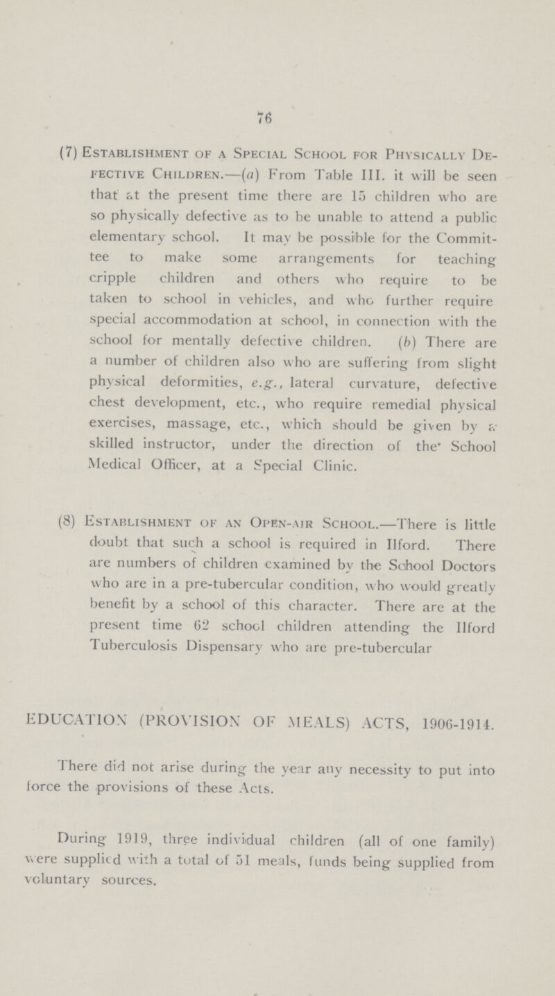 76 (7) Establishment of a Special School for Physically De¬ fective Children.—(a) From Table III. it will be seen that at the present time there are 15 children who are so physically defective as to be unable to attend a public elementary school. It may be possible for the Commit tee to make some arrangements for teaching cripple children and others who require to be taken to school in vehicles, and who further require special accommodation at school, in connection with the school for mentally defective children. (b) There are a number of children also who are suffering from slight physical deformities, e.g., lateral curvature, defective chest development, etc., who require remedial physical exercises, massage, etc., which should be given by a skilled instructor, under the direction of the School Medical Officer, at a Special Clinic. (8) Establishment of an Open-air School.—There is little doubt that such a school is required in Ilford. There are numbers of children examined by the School Doctors who are in a pre-tubercular condition, who would greatly benefit by a school of this character. There are at the present time 62 school children attending the Ilford Tuberculosis Dispensary who are pre-tubercular EDUCATION' (PROVISION OF MEALS) ACTS, 1906-1914. There did not arise during the year any necessity to put into force the provisions of these Acts. During 1919, three individual children (all of one family) were supplied with a total of 51 meals, funds being supplied from voluntary sources.
