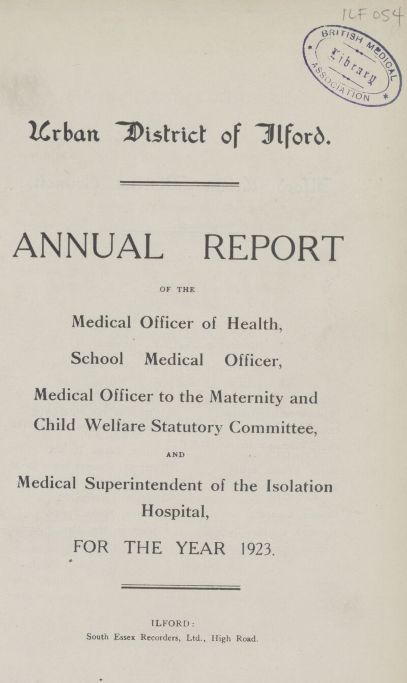 ILF 054 Urban District of Iford. ANNUAL REPORT of the Medical Officer of Health, School Medical Officer, Medical Officer to the Maternity and Child Welfare Statutory Committee, and Medical Superintendent of the Isolation Hospital, FOR THE YEAR 1923. ILFORD: South Essex Recorders, Ltd., High Road.