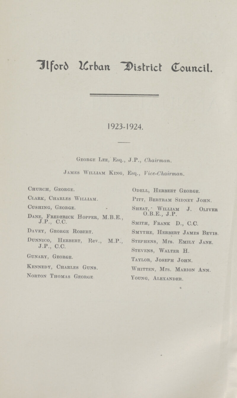Ilford Urban district Council. 1923-1924. George Lee, Esq., J.P., Chairman. James William King, Esq., Vice-Chairman. Church, George. Clark, Charles William. Cushing, George. Dane, Frederick Hopper, M.B.E., J.P., C.C. Davey, George Robert. Dunnico, Herbert, ltev., M.P., J.P., C.C. Gunary, George. Kennedy, Charles Guns. Norton Thomas George Odell, Herbert George. Pitt, Bertram Sidney John. Sheat, William J. Oliver O.B.E., J.P. Smith, Frank D., C.C. Smythe, Herbert James Bevis Stephens, Mrs. Emily Jane. Stevens, Walter H. Taylor, Joseph John. Whitten, Mrs. Marion Ann. Young, Alexander.