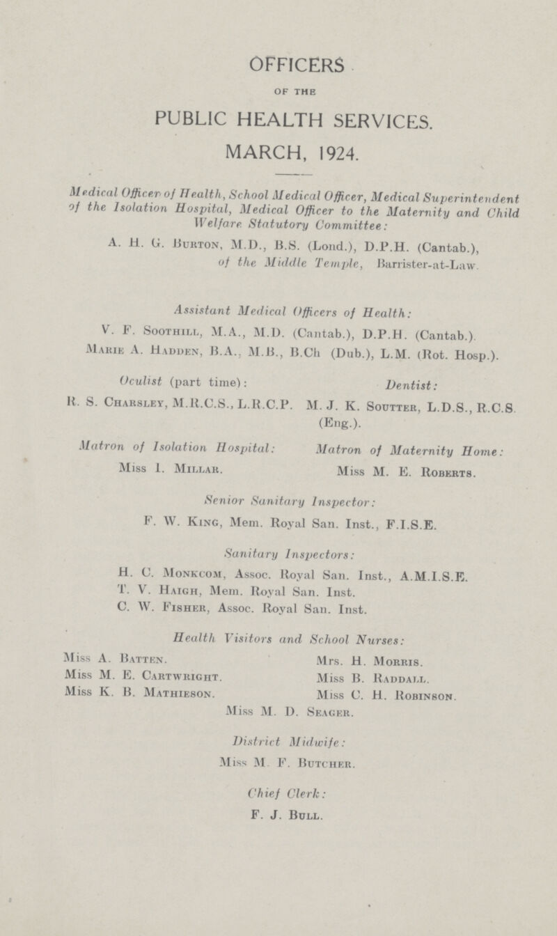 OFFICERS of the PUBLIC HEALTH SERVICES. MARCH, 1924. Medical Officer of Health, School Medical Officer, Medical Superintendent of the Isolation Hospital, Medical Officer to the Maternity and Child Welfare Statutory Committee: A. H. G. Burton, M.D., U.S. (Loud.), D.P.H. (Cantab.), of the Middle Temple, Barrister-nt-Law. Assistant Medical Officers of Health: V. F. Soothill, M.A., M.D. (Cantab.), D.P.H. (Cantab.). Marie A. Madden, B.A., M B., B.Ch (Dub.), L.M. (Rot. Hosp.). Oculist (part time): Dentist: It. S. Charsley, M.B.C.S., L.R.C.P. M.J. K. Soutter, L.D.S., R.C.S (Eng.). Matron of Isolation Hospital: Matron of Maternity Home: Miss 1. Millar. Miss M. E. Roberts. Senior Sanitary Inspector: F. W. King, Mem. Royal San. Inst., F.I.S.E. Sanitary Inspectors: H. C. Monkcom, Assoc. Royal San. Inst., A.M.I.S.E. T. V. Haigh, Mem. Royal San. Inst. C. W. Fisher, Assoc. Royal San. Inst. Health Visitors and School Nurses: M iss A. Batten. Mrs. H. Morris. Miss M. E. Cartwright. Miss B. Raddall. Miss K. B. Mathieson. Miss C. H. Robinson. M iss M. D. Seager. District Midwife: M iss M. F. Butcher. Chief Clerk: F. J. Bull.