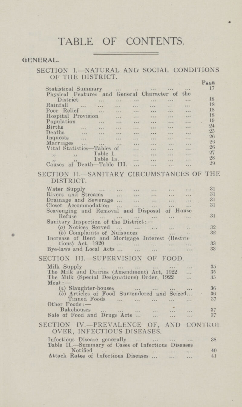 TABLE OF CONTENTS. GENERAL. SECTION I.—NATURAL AND SOCIAL CONDITIONS OF THE DISTRICT. Page Statistical Summary 17 Physical Features and General Character ot the District 18 Rainfall 18 Poor Relief 18 Hospital Provision Population 9 Births 24 Deaths 25 Inquests 26 Marriages 26 Vital Statistics—Tables of 26 „ „ Table 1. 27 „ „ Table 1a. 28 Causes of Death—Table III. 29 SECTION II.—SANITARY CIRCUMSTANCES OF THE DISTRICT. Water Supply 31 Rivers and Streams. 31 Drainage and Sewerage 31 Closet Accommodation . 31 Scavenging and Removal and Disposal of House Refuse 31 Sanitary Inspection of the District:— (а) Notices Served 32 (b) Complaints of Nuisances 32 Increase of Rent and Mortgage Interest (Restric¬ tions) Act, 1920 33 Bye-laws and Local Acts 33 SECTION III.—SUPERVISION OF FOOD. Milk Supply 35 The Milk and Dairies (Amendment) Act, 1922. 35 The Milk (Special Designations) Older, 1922. 35 Meat:— (a) Slaughter-houses 36 (b) Articles of Food Surrendered and Seized... 36 Tinned Foods 37 Other Foods: — Bakehouses 37 Sale of Food and Drugs Acts 37 SECTION IV.—PREVALENCE OF, AND CONTKOl OVER, INFECTIOUS DISEASES. Infectious Disease generally 38 Table II.—Summary of Cases of Infectious Diseases Notified 40 Attack Rates of Infectious Diseases 41