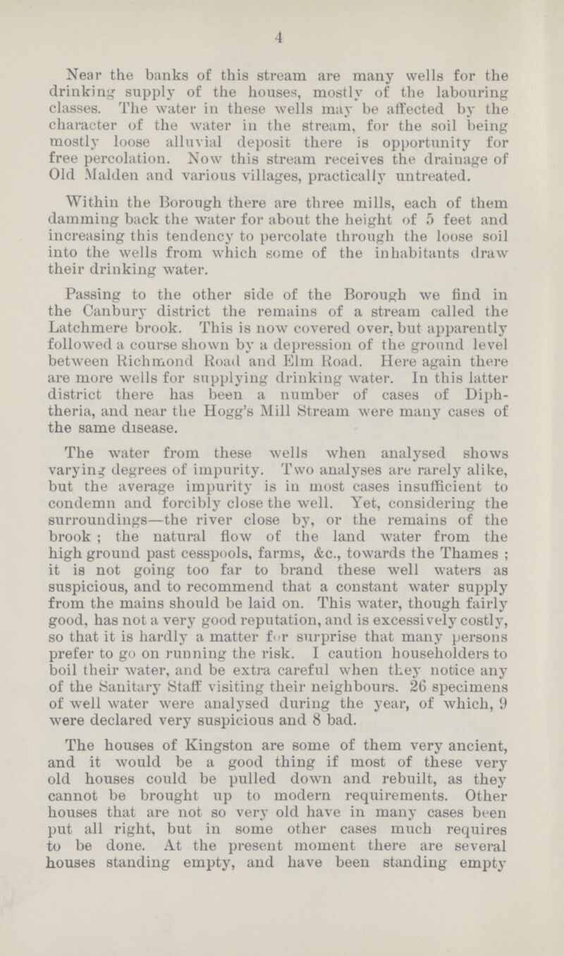 4 Near the banks of this stream are many wells for the drinking supply of the houses, mostly of the labouring classes. The water in these wells may be affected by the character of the water in the stream, for the soil being mostly loose alluvial deposit there is opportunity for free percolation. Now this stream receives the drainage of Old Maiden and various villages, practically untreated. Within the Borough there are three mills, each of them damming back the water for about the height of 5 feet and increasing this tendency to percolate through the loose soil into the wells from which some of the inhabitants draw their drinking water. Passing to the other side of the Borough we find in the Canbury district the remains of a stream called the Latchmere brook. This is now covered over, but apparently followed a course shown by a depression of tbe ground level between Richmond Road and Elm Road. Here again there are more wells for supplying drinking water. In this latter district there has been a number of cases of Diph theria, and near the Hogg's Mill Stream were many cases of the same disease. The water from these wells when analysed shows varying degrees of impurity. Two analyses are rarely alike, but the average impurity is in most cases insufficient to condemn and forcibly close the well. Yet, considering the surroundings—the river close by, or the remains of the brook; the natural flow of the land water from the high ground past cesspools, farms, &c., towards the Thames; it is not going too far to brand these well waters as suspicious, and to recommend that a constant water supply from the mains should be laid on. This water, though fairly good, has not a very good reputation, and is excessively costly, so that it is hardly a matter for surprise that many persons prefer to go on running the risk. I caution householders to boil their water, and be extra careful when they notice any of the Sanitary Staff visiting their neighbours. 26 specimens of well water were analysed during the year, of which, 9 were declared very suspicious and 8 bad. The houses of Kingston are some of them very ancient, and it would be a good thing if most of these very old houses could be pulled down and rebuilt, as they cannot be brought up to modern requirements. Other houses that are not so very old have in many cases been put all right, but in some other cases much requires to be done. At the present moment there are several houses standing empty, and have been standing empty