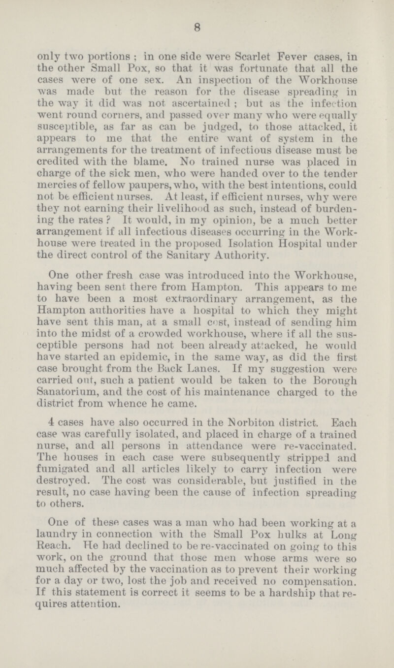 8 only two portions; in one side were Scarlet Fever cases, in the other Small Pox, so that it was fortunate that all the cases were of one sex. An inspection of the Workhouse was made but the reason for the disease spreading in the way it did was not ascertained; but as the infection went round corners, and passed over many who were equally susceptible, as far as can be judged, to those attacked, it appears to me that the entire want of system in the arrangements for the treatment of infectious disease must be credited with the blame. No trained nurse was placed in charge of the sick men, who were handed over to the tender mercies of fellow paupers, who, with the best intentions, could not be. efficient nurses. At least, if efficient nurses, why were they not earning their livelihood as such, instead of burden ing the rates? It would, in my opinion, be a much better arrangement if all infectious diseases occurring in the Work house were treated in the proposed Isolation Hospital under the direct control of the Sanitary Authority. One other fresh case was introduced into the Workhouse, having been sent there from Hampton. This appears to me to have been a most extraordinary arrangement, as the Hampton authorities have a hospital to which they might have sent this man, at a small cost, instead of sending him into the midst of a crowded workhouse, where if all the sus ceptible persons had not been already attacked, he would have started an epidemic, in the same way, as did the first case brought from the Back Lanes. If my suggestion were carried out, such a patient would be taken to the Borough Sanatorium, and the cost of his maintenance charged to the district from whence he came. 4 cases have also occurred in the Norbiton district. Each case was carefully isolated, and placed in charge of a trained nurse, and all persons in attendance were re-vaccinated. The houses in each case were subsequently stripped and fumigated and all articles likely to carry infection were destroyed. The cost was considerable, but justified in the result, no case having been the cause of infection spreading to others. One of these cases was a man who had been working at a laundry in connection with the Small Pox hulks at Long Reach. He had declined to be re-vaccinated on going to this work, on the ground that those men whose arms were so much affected by the vaccination as to prevent their working for a day or two, lost the job and received no compensation. If this statement is correct it seems to be a hardship that re quires attention.