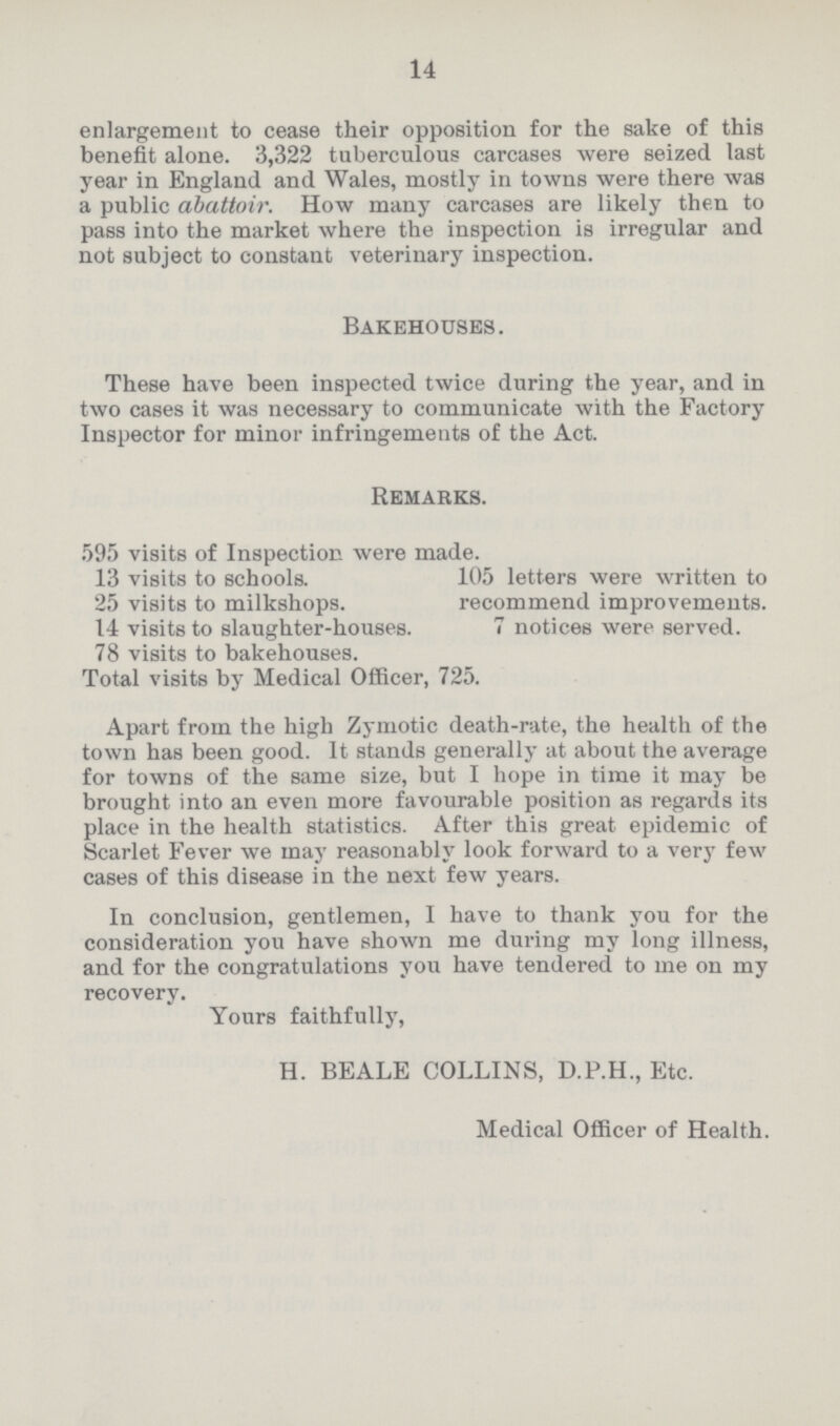 14 enlargement to cease their opposition for the sake of this benefit alone. 3,322 tuberculous carcases were seized last year in England and Wales, mostly in towns were there was a public abattoir. How many carcases are likely then to pass into the market where the inspection is irregular and not subject to constant veterinary inspection. Bakehouses. These have been inspected twice during the year, and in two cases it was necessary to communicate with the Factory Inspector for minor infringements of the Act. Remarks. 595 visits of Inspection were made. 13 visits to schools. 105 letters were written to 25 visits to milkshops. recommend improvements. 14 visits to slaughter-houses. 7 notices were served. 78 visits to bakehouses. Total visits by Medical Officer, 725. Apart from the high Zymotic death-rate, the health of the town has been good. It stands generally at about the average for towns of the same size, but I hope in time it may be brought into an even more favourable position as regards its place in the health statistics. After this great epidemic of Scarlet Fever we may reasonably look forward to a very few cases of this disease in the next few years. In conclusion, gentlemen, I have to thank you for the consideration you have shown me during my long illness, and for the congratulations you have tendered to me on my recovery. Yours faithfully, H. BEALE COLLINS, D.P.H., Etc. Medical Officer of Health.