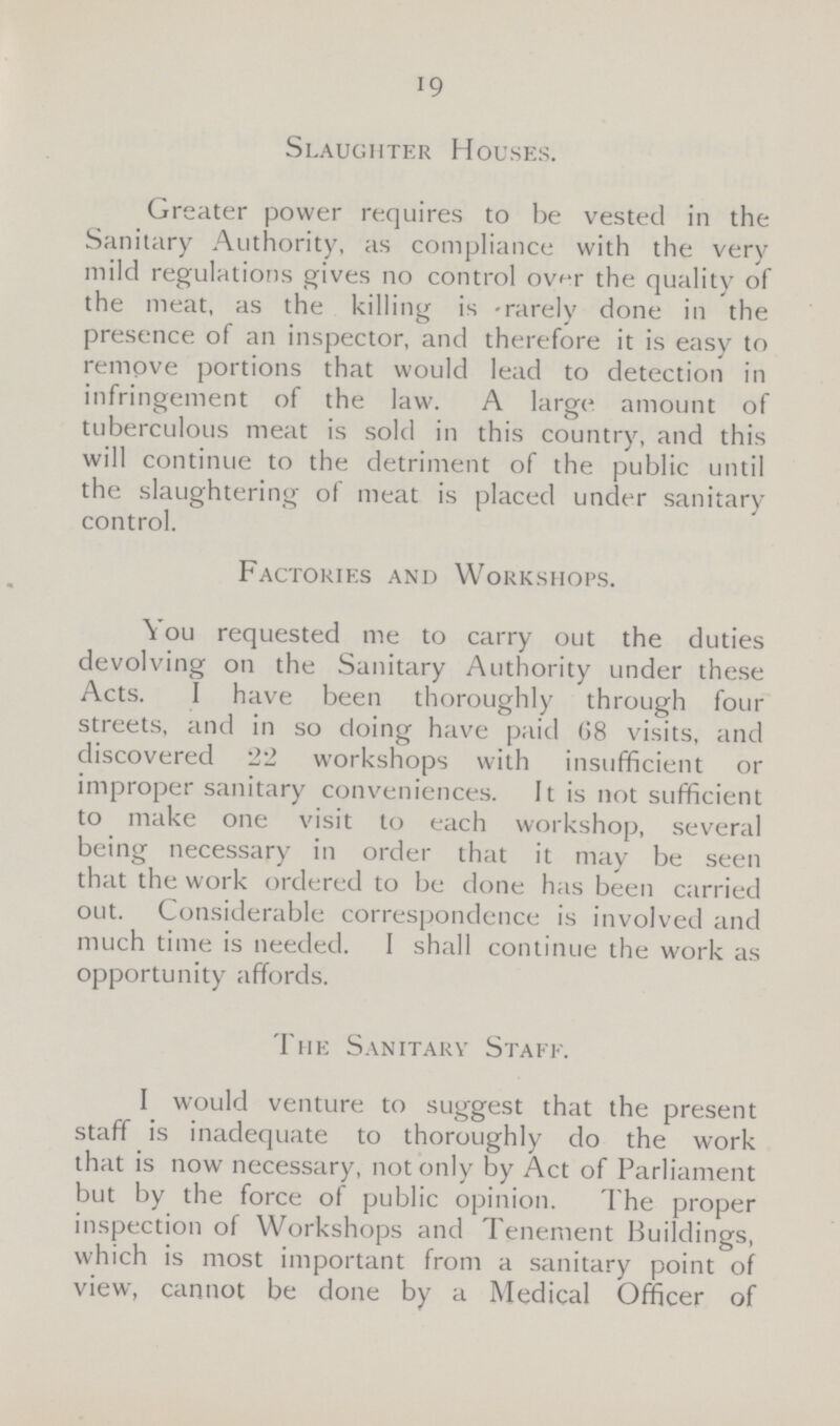 19 Slaughter Houses. Greater power requires to be vested in the Sanitary Authority, as compliance with the very mild regulations gives no control over the quality of the meat, as the killing is rarely done in the presence of an inspector, and therefore it is easy to remove portions that would lead to detection in infringement of the law. A large amount of tuberculous meat is sold in this country, and this will continue to the detriment of the public until the slaughtering of meat is placed under sanitary control. Factories and Workshops. You requested me to carry out the duties devolving on the Sanitary Authority under these Acts. I have been thoroughly through four streets, and in so doing have paid G8 visits, and discovered 22 workshops with insufficient or improper sanitary conveniences. It is not sufficient to make one visit to each workshop, several being necessary in order that it may be seen that the work ordered to be done has been carried out. Considerable correspondence is involved and much time is needed. I shall continue the work as opportunity affords. The Sanitary Staff. I would venture to suggest that the present staff is inadequate to thoroughly do the work that is now necessary, not only by Act of Parliament but by the force of public opinion. The proper inspection of Workshops and Tenement Buildings, which is most important from a sanitary point of view, cannot be done by a Medical Officer of