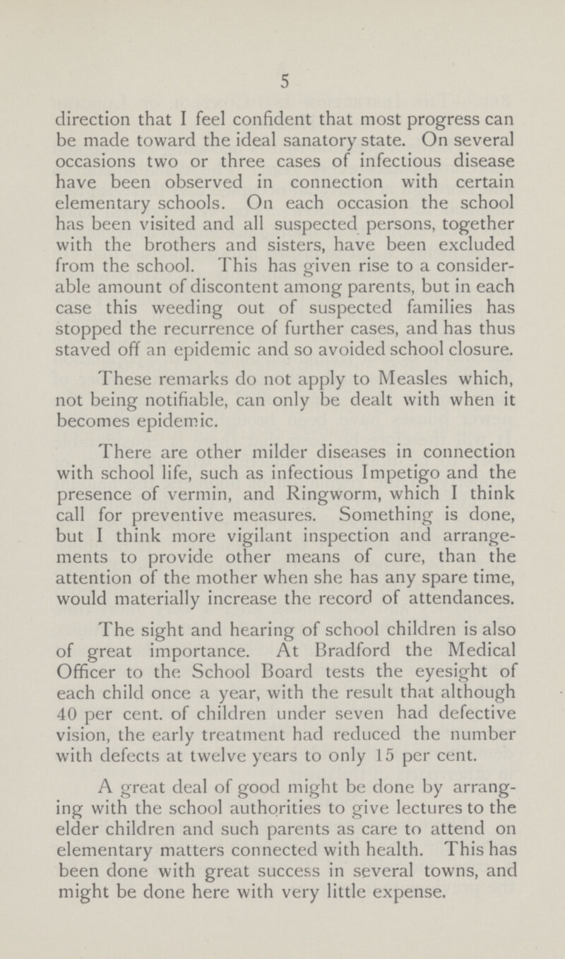 5 direction that I feel confident that most progress can be made toward the ideal sanatory state. On several occasions two or three cases of infectious disease have been observed in connection with certain elementary schools. On each occasion the school has been visited and all suspected persons, together with the brothers and sisters, have been excluded from the school. This has given rise to a consider able amount of discontent among parents, but in each case this weeding out of suspected families has stopped the recurrence of further cases, and has thus staved off an epidemic and so avoided school closure. These remarks do not apply to Measles which, not being notifiable, can only be dealt with when it becomes epidemic. There are other milder diseases in connection with school life, such as infectious Impetigo and the presence of vermin, and Ringworm, which I think call for preventive measures. Something is done, but I think more vigilant inspection and arrange ments to provide other means of cure, than the attention of the mother when she has any spare time, would materially increase the record of attendances. The sight and hearing of school children is also of great importance. At Bradford the Medical Officer to the School Board tests the eyesight of each child once a year, with the result that although 40 per cent. of children under seven had defective vision, the early treatment had reduced the number with defects at twelve years to only 15 per cent. A great deal of good might be done by arrang ing with the school authorities to give lectures to the elder children and such parents as care to attend on elementary matters connected with health. This has been done with great success in several towns, and might be done here with very little expense.