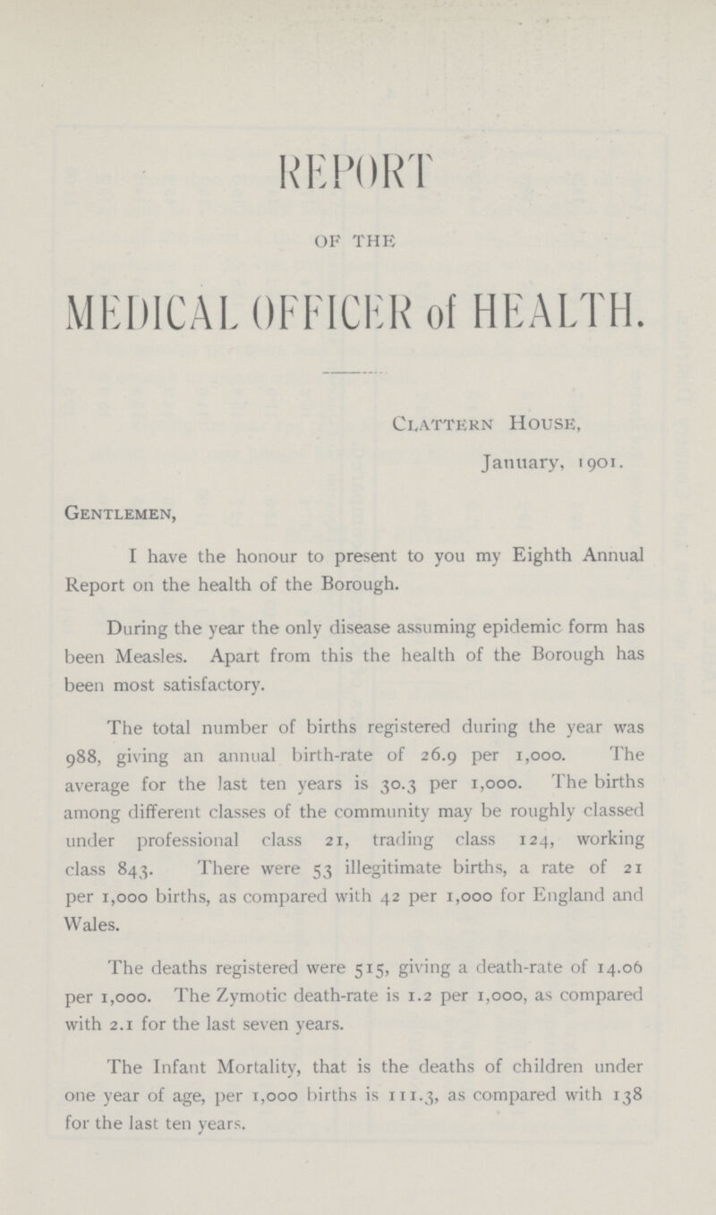 REPORT OF THE MEDICAL OFFICER of HEALTH. Clattern House, January, 1901. Gentlemen, I have the honour to present to you my Eighth Annual Report on the health of the Borough. During the year the only disease assuming epidemic form has been Measles. Apart from this the health of the Borough has been most satisfactory. The total number of births registered during the year was 988, giving an annual birth-rate of 26.9 per 1,000. The average for the last ten years is 30.3 per 1,000. The births among different classes of the community may be roughly classed under professional class 21, trading class 124, working class 843. There were 53 illegitimate births, a rate of 21 per 1,000 births, as compared with 42 per 1,000 for England and Wales. The deaths registered were 515, giving a death-rate of 14.06 per 1,000. The Zymotic death-rate is 1.2 per 1,000, as compared with 2.1 for the last seven years. The Infant Mortality, that is the deaths of children under one year of age, per 1,000 births is 111.3, as compared with 138 for the last ten years.