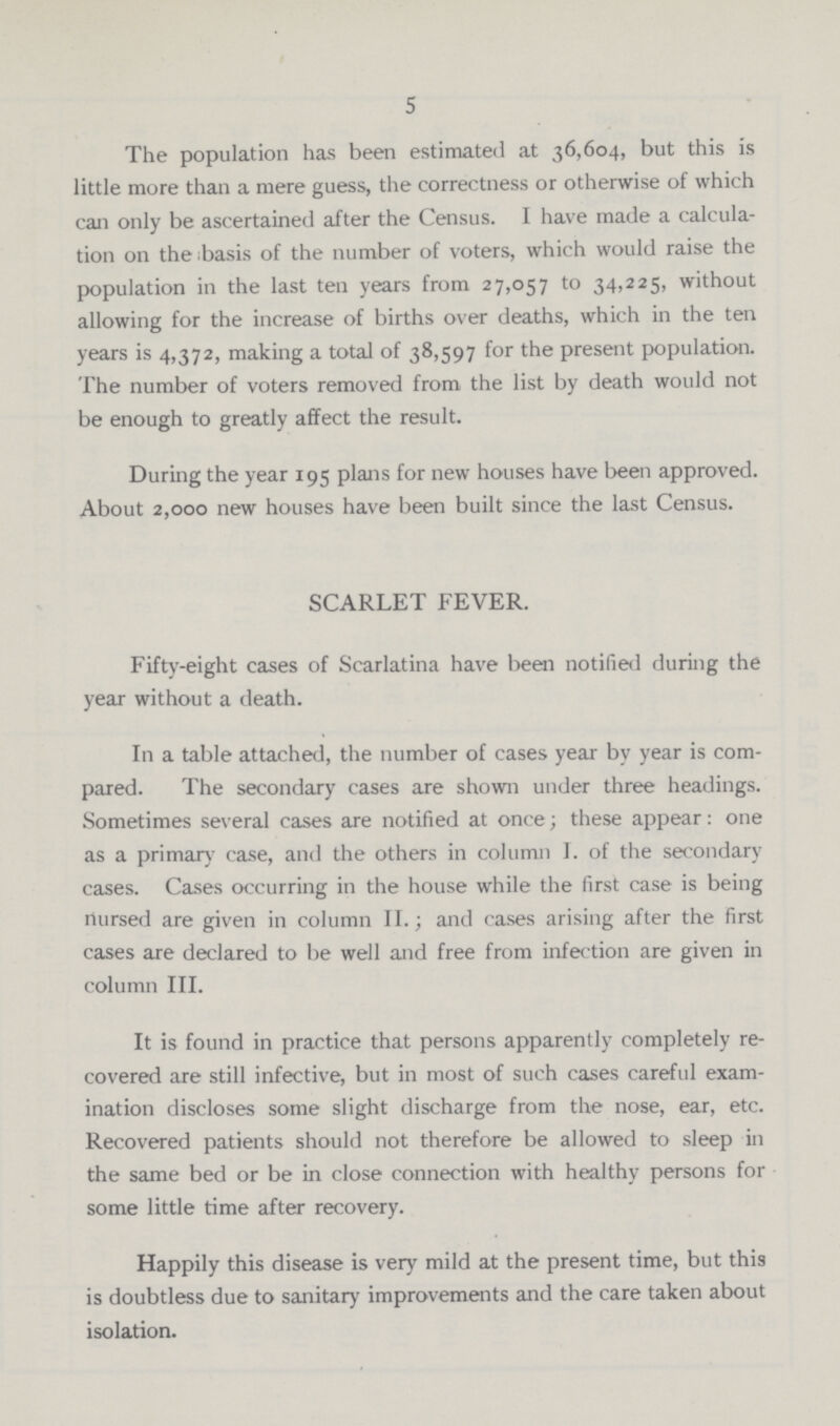 5 The population has been estimated at 36,604, but this is little more than a mere guess, the correctness or otherwise of which can only be ascertained after the Census. I have made a calcula tion on the ;basis of the number of voters, which would raise the population in the last ten years from 27,057 to 34,225, without allowing for the increase of births over deaths, which in the ten years is 4,372, making a total of 38,597 for the present population. The number of voters removed from the list by death would not be enough to greatly affect the result. During the year 195 plans for new houses have been approved. About 2,000 new houses have been built since the last Census. SCARLET FEVER. Fifty-eight cases of Scarlatina have been notified during the year without a death. In a table attached, the number of cases year by year is com pared. The secondary cases are shown under three headings. Sometimes several cases are notified at once; these appear: one as a primary case, and the others in column I. of the secondary cases. Cases occurring in the house while the first case is being nursed are given in column II.; and cases arising after the first cases are declared to be well and free from infection are given in column III. It is found in practice that persons apparently completely re covered are still infective, but in most of such cases careful exam ination discloses some slight discharge from the nose, ear, etc. Recovered patients should not therefore be allowed to sleep in the same bed or be in close connection with healthy persons for some little time after recovery. Happily this disease is very mild at the present time, but this is doubtless due to sanitary improvements and the care taken about isolation.