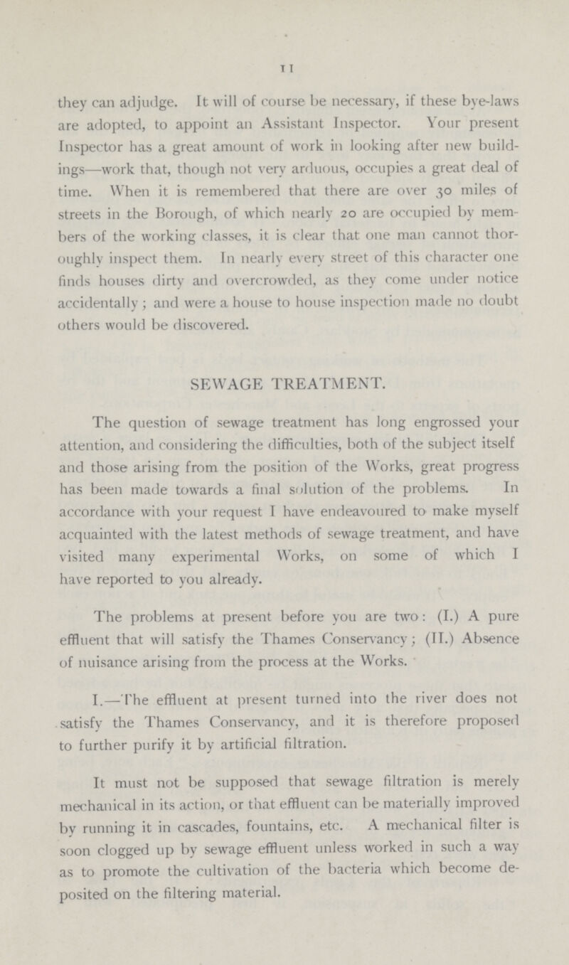 11 they can adjudge. It will of course be necessary, if these bye-laws are adopted, to appoint an Assistant Inspector. Your present Inspector has a great amount of work in looking after new build ings—work that, though not very arduous, occupies a great deal of time. When it is remembered that there are over 30 miles of streets in the Borough, of which nearly 20 are occupied by mem bers of the working classes, it is clear that one man cannot thor oughly inspect them. In nearly every street of this character one finds houses dirty and overcrowded, as they come under notice accidentally; and were a house to house inspection made no doubt others would be discovered. SEWAGE TREATMENT. The question of sewage treatment has long engrossed your attention, and considering the difficulties, both of the subject itself and those arising from the position of the Works, great progress has been made towards a final solution of the problems. In accordance with your request I have endeavoured to make myself acquainted with the latest methods of sewage treatment, and have visited many experimental Works, on some of which I have reported to you already. The problems at present before you are two: (I.) A pure effluent that will satisfy the Thames Conservancy; (II.) Absence of nuisance arising from the process at the Works. I.— The effluent at present turned into the river does not satisfy the Thames Conservancy, and it is therefore proposed to further purify it by artificial filtration. It must not be supposed that sewage filtration is merely mechanical in its action, or that effluent can be materially improved by running it in cascades, fountains, etc. A mechanical filter is soon clogged up by sewage effluent unless worked in such a way as to promote the cultivation of the bacteria which become de posited on the filtering material.