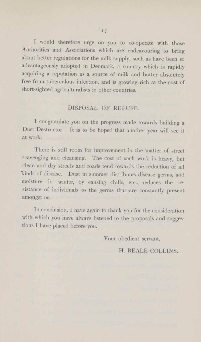 17 I would therefore urge on you to co-operate with those Authorities and Associations which are endeavouring to bring about better regulations for the milk supply, such as have been so advantageously adopted in Denmark, a country which is rapidly acquiring a reputation as a source of milk and butter absolutely free from tuberculous infection, and is growing rich at the cost of short-sighted agriculturalists in other countries. DISPOSAL OF REFUSE. I congratulate you on the progress made towards building a Dust Destructor. It is to be hoped that another year will see it at work. There is still room for improvement in the matter of street scavenging and cleansing. The cost of such work is heavy, but clean and dry streets and roads tend towards the reduction of all kinds of disease. Dust in summer distributes disease germs, and moisture in winter, by causing chills, etc., reduces the re sistance of individuals to the germs that are constantly present amongst us. In conclusion, I have again to thank you for the consideration with which you have always listened to the proposals and sugges tions I have placed before you. Your obedient servant, H. BEALE COLLINS.