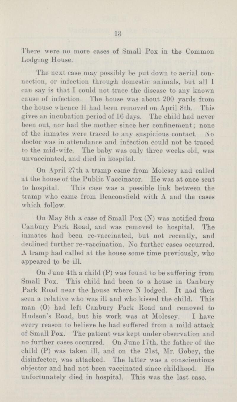 13 There were no more cases of Small Pox in the Common Lodging House. The next case may possibly be put down to aerial con nection, or infection through domestic animals, but all I can say is that I could not trace the disease to any known cause of infection. The house was about 200 yards from the house whence H had been removed on April 8th. This gives an incubation period of 16 days. The child had never been out, nor had the mother since her confinement; none of the inmates were traced to any suspicious contact. Wo doctor was in attendance and infection could not be traced to the mid-wife. The baby was only three weeks old, was unvaccinated, and died in hospital. On April 27 th a tramp came from Molesey and called at the house of the Public Vaccinator. He was at once sent to hospital. This case was a possible link between the tramp who came from Beaconsfield with A and the cases which follow. On May 8th a case of Small Pox (N) was notified from Canbury Park Road, and was removed to hospital. The inmates had been re-vaccinated, but not recently, and declined further re-vaccination. No further cases occurred. A tramp had called at the house some time previously, who appeared to be ill. On June 4th a child (P) was found to be suffering from Small Pox. This child had been to a house in Canbury Park Road near the house where N lodged. It iiad then seen a relative who was ill and who kissed the child. This man (0) had left Canbury Park Road and removed to Hudson's Road, but his work was at Molesey. I have every reason to believe he had suffered from a mild attack of Small Pox. The patient was kept under observation and no further cases occurred. On June 17th, the father of the child (P) was taken ill, and on the 21st, Mr. Gobey, the disinfector, was attacked. The latter was a conscientious objector and had not been vaccinated since childhood. He unfortunately died in hospital. This was the last case.