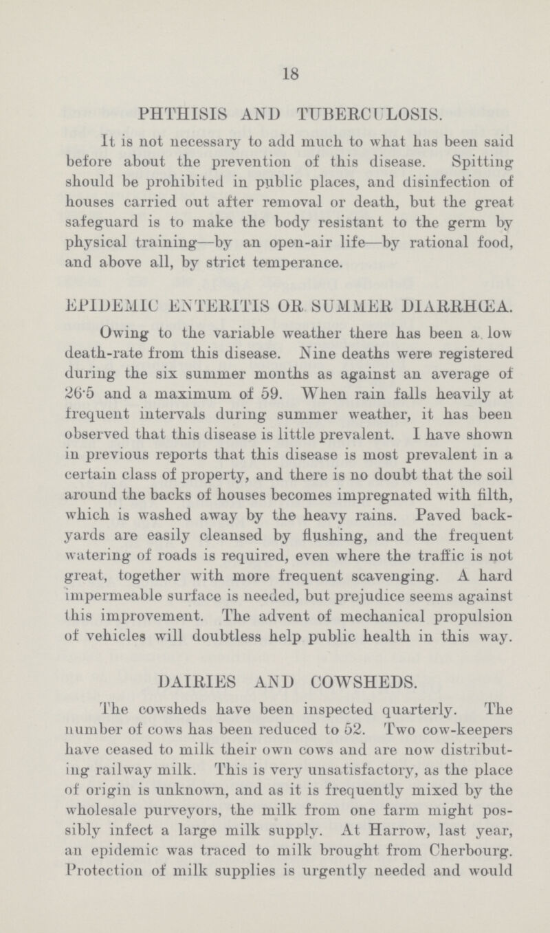 18 PHTHISIS AND TUBERCULOSIS. It is not necessary to add much to what has been said before about the prevention of this disease. Spitting should be prohibited in public places, and disinfection of houses carried out after removal or death, but the great safeguard is to make the body resistant to the germ by physical training—by an open-air life—by rational food, and above all, by strict temperance. EPIDEMIC ENTERITIS OR SUMMER DIARRHŒA. Owing to the variable weather there has been a low death-rate from this disease. Nine deaths were registered during the six summer months as against an average of 26.5 and a maximum of 59. When rain falls heavily at frequent intervals during summer weather, it has been observed that this disease is little prevalent. I have shown in previous reports that this disease is most prevalent in a certain class of property, and there is no doubt that the soil around the backs of houses becomes impregnated with tilth, which is washed away by the heavy rains. Paved back yards are easily cleansed by flushing, and the frequent watering of roads is required, even where the traffic is not great, together with more frequent scavenging. A hard impermeable surface is needed, but prejudice seems against this improvement. The advent of mechanical propulsion of vehicles will doubtless help public health in this way. DAIRIES AND COWSHEDS. The cowsheds have been inspected quarterly. The number of cows has been reduced to 52. Two cow-keepers have ceased to milk their own cows and are now distribut ing railway milk. This is very unsatisfactory, as the place of origin is unknown, and as it is frequently mixed by the wholesale purveyors, the milk from one farm might pos sibly infect a large milk supply. At Harrow, last year, an epidemic was traced to milk brought from Cherbourg. Protection of milk supplies is urgently needed and would