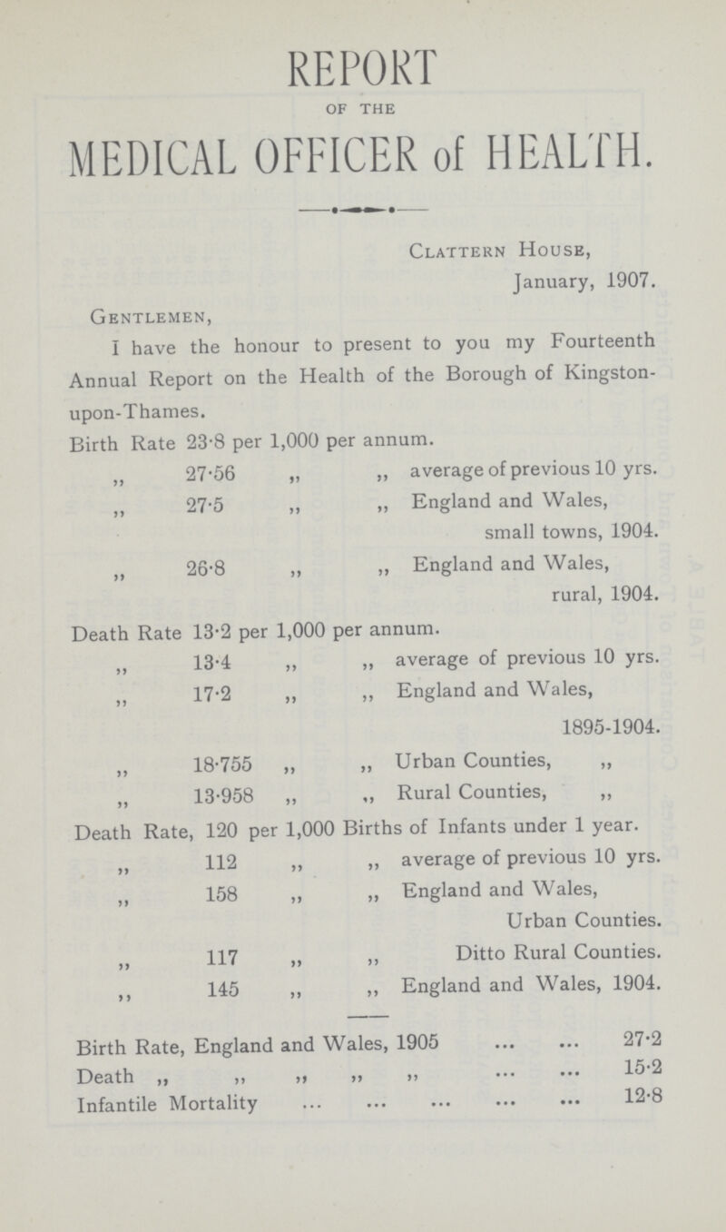 REPORT of the MEDICAL OFFICER of HEALTH. Clattern House, January, 1907. Gentlemen, I have the honour to present to you my Fourteenth Annual Report on the Health of the Borough of Kingston upon-Thames. Birth Rate 23.8 per 1,000 per annum. ,, 27.56 „ „ average of previous 10 yrs. ,, 27.5 ,, ,, England and Wales, small towns, 1904. ,, 26.8 ,, ,, England and Wales, rural, 1904. Death Rate 13.2 per 1,000 per annum. ,, 13.4 ,, ,, average of previous 10 yrs. ,, 17.2 „ ,, England and Wales, 1895-1904. „ 18.755 „ „ Urban Counties, „ „ 13.958 „ „ Rural Counties, „ Death Rate, 120 per 1,000 Births of Infants under 1 year. „ 112 „ „ average of previous 10 yrs. ,, 158 ,, ,, England and Wales, Urban Counties. ,, 117 „ ,, Ditto Rural Counties. ,, 145 ,, ,, England and Wales, 1904. Birth Rate, England and Wales, 1905 27.2 Death ,, ,, ,, ,, 15.2 Infantile Mortality 12.8