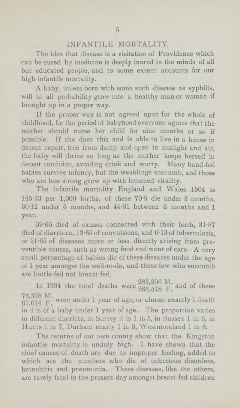 5 INFANTILE MORTALITY. The idea that disease is a visitation of Providence which can be cured by medicine is deeply inured in the minds of all but educated people, and to some extent accounts for our high infantile mortality. A baby, unless born with some such disease as syphilis, will in all probability grow into a healthy man or woman if brought up in a proper way. If the proper way is not agreed upon for the whole of childhood, for the period of babyhood everyone agrees that the mother should nurse her child for nine months or so if possible. If she does this and is able to live in a house in decent repair, free from damp and open to sunlight and air, the baby will thrive so long as the mother keeps herself in decent condition, avoiding drink and worry. Many hand-fed babies survive infancy, but the weaklings succumb, and those who are less strong grow up with lessened vitality. The infantile mortality England and Wales 1904 is 145.33 per 1,000 births, of these 70.9 die under 3 months, 30.12 under 6 months, and 44.31 between 6 months and 1 year. 39.66 died of causes connected with their birth, 31.87 died of diarrhoea, 13.65 of convulsions, and 6.13 of tuberculosis, or 51.65 of diseases more or less directly arising from pre ventive causes, such as wrong food and want of care. A very small percentage of babies die of these diseases under the age of 1 year amongst the well-to-do, and those few who succumb are bottle-fed not breast-fed. In 1904 the total deaths were 283,206 M.,266,578 F. and these 76,378 M., 61,014 F. were under 1 year age, or almost exactly 1 death in 4 is of a baby under 1 year of age. The proportion varies in different districts, in Surrey it is 1 in 5, in Sussex 1 in 6, in Hunts 1 in 7, Durham nearly 1 in 3, Westmoreland 1 in 8. The returns of our own county show that the Kingston infantile mortality is unduly high. I have shown that the chief causes of death are due to improper feeding, added to which are the numbers who die of infectious disorders, bronchitis and pneumonia. These diseases, like the others, are rarely fatal in the present day amongst breast-fed children