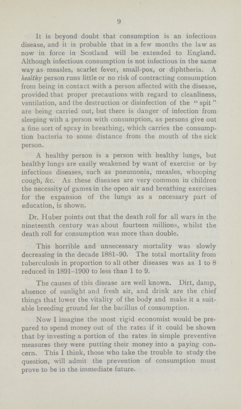 9 It is beyond doubt that consumption is an infectious disease, and it is probable that in a few months the law as now in force in Scotland will be extended to England. Although infectious consumption is not infectious in the same way as measles, scarlet fever, small-pox, or diphtheria. A healthy person runs little or no risk of contracting consumption from being in contact with a person affected with the disease, provided that proper precautions with regard to cleanliness, ventilation, and the destruction or disinfection of the spit are being carried out, but there is danger of infection from sleeping with a person with consumption, as persons give out a fine sort of spray in breathing, which carries the consump tion bacteria to some distance from the mouth of the sick person. A healthy person is a person with healthy lungs, but healthy lungs are easily weakened by want of exercise or by infectious diseases, such as pneumonia, measles, whooping cough, &c. As these diseases are very common in children the necessity of games in the open air and breathing exercises for the expansion of the lungs as a necessary part of education, is shown. Dr. Huber points out that the death roll for all wars in the nineteenth century was about fourteen millions, whilst the death roll for consumption was more than double. This horrible and unnecessary mortality was slowly decreasing in the decade 1881-90. The total mortality from tuberculosis in proportion to all other diseases was as 1 to 8 reduced in 1891-1900 to less than 1 to 9. The causes of this disease are well known. Dirt, damp, absence of sunlight and fresh air, and drink are the chief things that lower the vitality of the body and make it a suit able breeding ground for the bacillus of consumption. Now I imagine the most rigid economist would be pre pared to spend money out of the rates if it could be shown that by investing a portion of the rates in simple preventive measures they were putting their money into a paying con cern. This I think, those who take the trouble to study the question, will admit the prevention of consumption must prove to be in the immediate future.