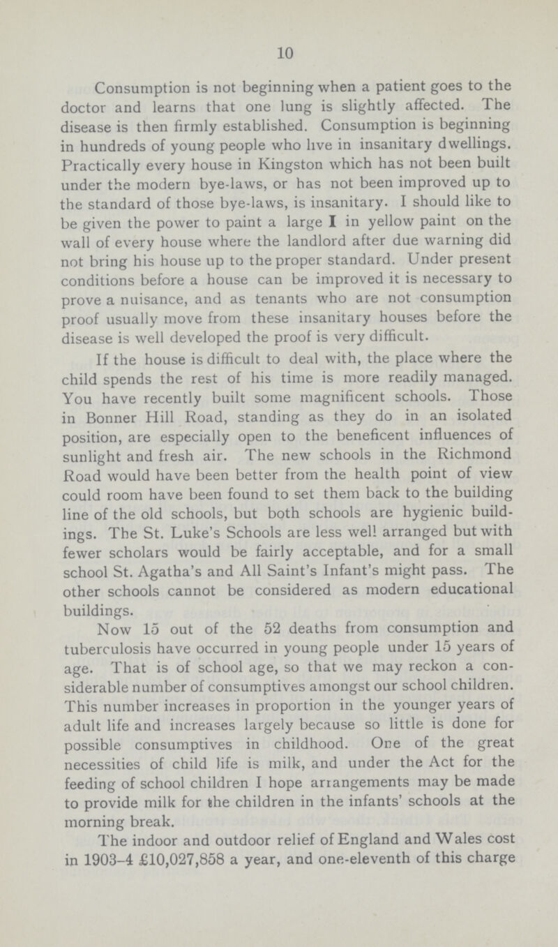 10 Consumption is not beginning when a patient goes to the doctor and learns that one lung is slightly affected. The disease is then firmly established. Consumption is beginning in hundreds of young people who live in insanitary dwellings. Practically every house in Kingston which has not been built under the modern bye-laws, or has not been improved up to the standard of those bye-laws, is insanitary. I should like to be given the power to paint a large I in yellow paint on the wall of every house where the landlord after due warning did not bring his house up to the proper standard. Under present conditions before a house can be improved it is necessary to prove a nuisance, and as tenants who are not consumption proof usually move from these insanitary houses before the disease is well developed the proof is very difficult. If the house is difficult to deal with, the place where the child spends the rest of his time is more readily managed. You have recently built some magnificent schools. Those in Bonner Hill Road, standing as they do in an isolated position, are especially open to the beneficent influences of sunlight and fresh air. The new schools in the Richmond Road would have been better from the health point of view could room have been found to set them back to the building line of the old schools, but both schools are hygienic build ings. The St. Luke's Schools are less well arranged but with fewer scholars would be fairly acceptable, and for a small school St. Agatha's and All Saint's Infant's might pass. The other schools cannot be considered as modern educational buildings. Now 15 out of the 52 deaths from consumption and tuberculosis have occurred in young people under 15 years of age. That is of school age, so that we may reckon a con siderable number of consumptives amongst our school children. This number increases in proportion in the younger years of adult life and increases largely because so little is done for possible consumptives in childhood. One of the great necessities of child life is milk, and under the Act for the feeding of school children I hope arrangements may be made to provide milk for the children in the infants' schools at the morning break. The indoor and outdoor relief of England and Wales cost in 1903-4 £10,027,858 a year, and one-eleventh of this charge