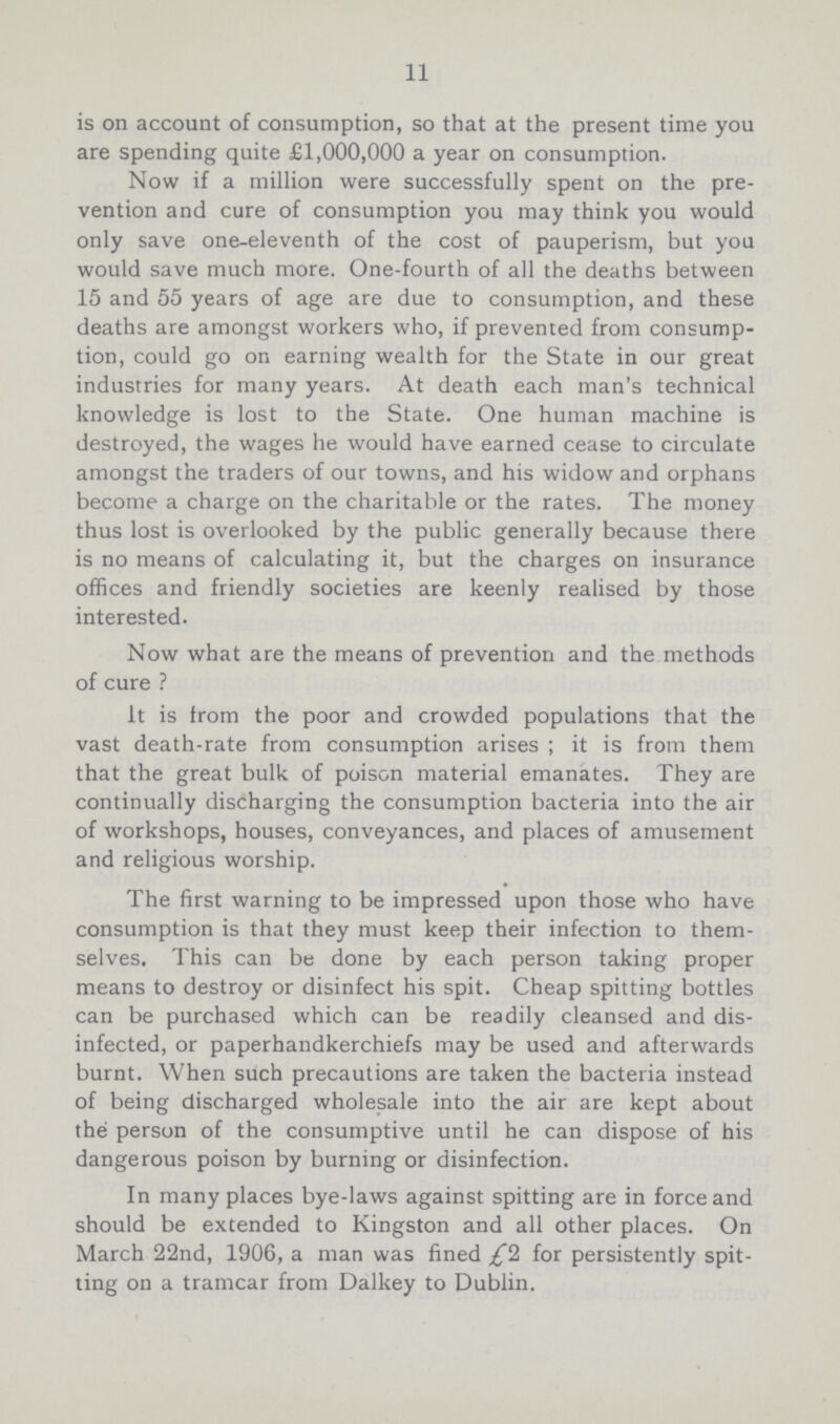 11 is on account of consumption, so that at the present time you are spending quite £1,000,000 a year on consumption. Now if a million were successfully spent on the pre vention and cure of consumption you may think you would only save one-eleventh of the cost of pauperism, but you would save much more. One-fourth of all the deaths between 15 and 55 years of age are due to consumption, and these deaths are amongst workers who, if prevented from consump tion, could go on earning wealth for the State in our great industries for many years. At death each man's technical knowledge is lost to the State. One human machine is destroyed, the wages he would have earned cease to circulate amongst the traders of our towns, and his widow and orphans become a charge on the charitable or the rates. The money thus lost is overlooked by the public generally because there is no means of calculating it, but the charges on insurance offices and friendly societies are keenly realised by those interested. Now what are the means of prevention and the methods of cure ? It is from the poor and crowded populations that the vast death-rate from consumption arises; it is from them that the great bulk of poison material emanates. They are continually discharging the consumption bacteria into the air of workshops, houses, conveyances, and places of amusement and religious worship. The first warning to be impressed upon those who have consumption is that they must keep their infection to them selves. This can be done by each person taking proper means to destroy or disinfect his spit. Cheap spitting bottles can be purchased which can be readily cleansed and dis infected, or paperhandkerchiefs may be used and afterwards burnt. When such precautions are taken the bacteria instead of being discharged wholesale into the air are kept about the person of the consumptive until he can dispose of his dangerous poison by burning or disinfection. In many places bye-laws against spitting are in force and should be extended to Kingston and all other places. On March 22nd, 1906, a man was fined £1 for persistently spit ting on a tramcar from Dalkey to Dublin.