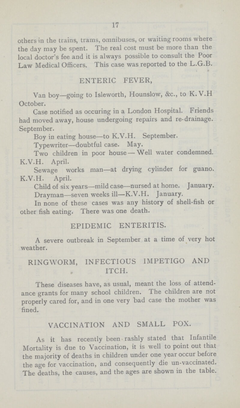 17 others in the trains, trams, omnibuses, or waiting rooms where the day may be spent. The real cost must be more than the local doctor's fee and it is always possible to consult the Poor Law Medical Officers. This case was reported to the L.G.B. ENTERIC FEVER, Van boy—going to Isleworth, Hounslow, &c., to K. V.H October. Case notified as occuring in a London Hospital. Friends had moved away, house undergoing repairs and re-drainage. September. Boy in eating house—to K.V.H. September. Typewriter—doubtful case. May. Two children in poor house — Well water condemned. K.V.H. April. Sewage works man—at drying cylinder for guano. K.V.H. April. Child of six years—mild case—nursed at home. January. Drayman—seven weeks ill—K.V.H. January. In none of these cases was any history of shell-fish or other fish eating. There was one death. EPIDEMIC ENTERITIS. A severe outbreak in September at a time of very hot weather. RINGWORM, INFECTIOUS IMPETIGO AND ITCH. These diseases have, as usual, meant the loss of attend ance grants for many school children. The children are not properly cared for, and in one very bad case the mother was fined. VACCINATION AND SMALL POX. As it has recently been rashly stated that Infantile Mortality is due to Vaccination, it is well to point out that the majority of deaths in children under one year occur before the age for vaccination, and consequently die un-vaccinated. The deaths, the causes, and the ages are shown in the table.