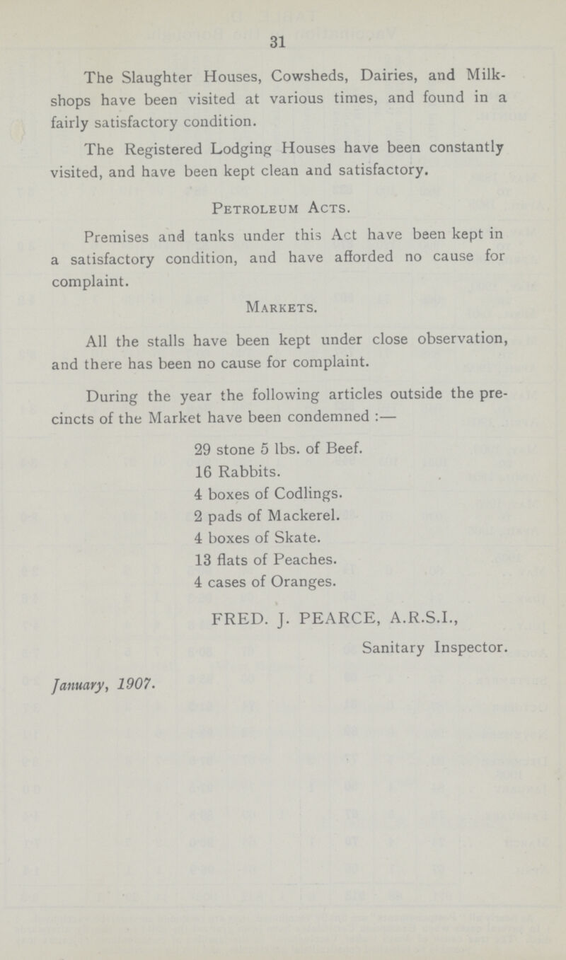 31 The Slaughter Houses, Cowsheds, Dairies, and Milk shops have been visited at various times, and found in a fairly satisfactory condition. The Registered Lodging Houses have been constantly visited, and have been kept clean and satisfactory. Petroleum Acts. Premises and tanks under this Act have been kept in a satisfactory condition, and have afforded no cause for complaint. Markets. All the stalls have been kept under close observation, and there has been no cause for complaint. During the year the following articles outside the pre cincts of the Market have been condemned:— 29 stone 5 lbs. of Beef. 16 Rabbits. 4 boxes of Codlings. 2 pads of Mackerel. 4 boxes of Skate. 13 flats of Peaches. 4 cases of Oranges. FRED. J. PEARCE, A.R.S.I., Sanitary Inspector. January, 1907.