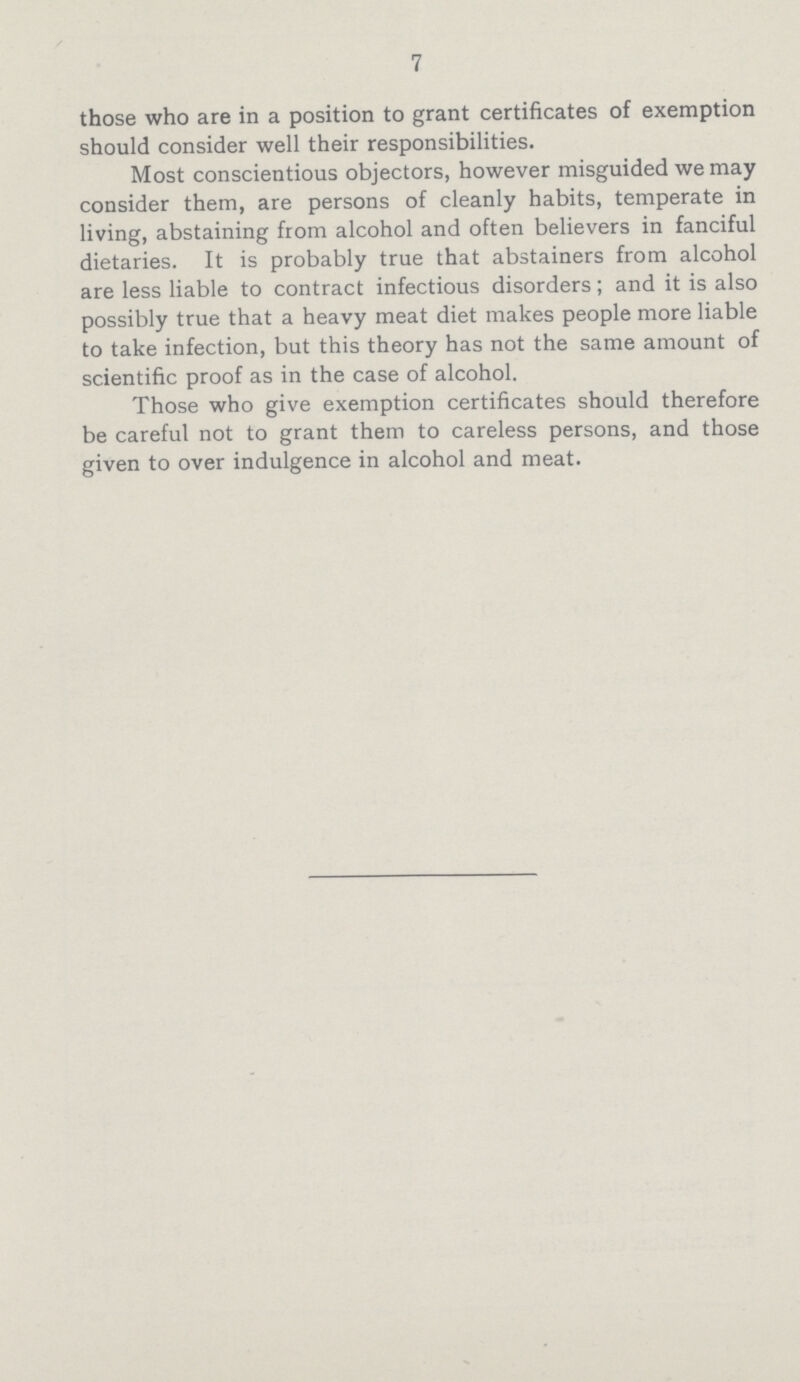 7 those who are in a position to grant certificates of exemption should consider well their responsibilities. Most conscientious objectors, however misguided we may consider them, are persons of cleanly habits, temperate in living, abstaining from alcohol and often believers in fanciful dietaries. It is probably true that abstainers from alcohol are less liable to contract infectious disorders; and it is also possibly true that a heavy meat diet makes people more liable to take infection, but this theory has not the same amount of scientific proof as in the case of alcohol. Those who give exemption certificates should therefore be careful not to grant them to careless persons, and those given to over indulgence in alcohol and meat.