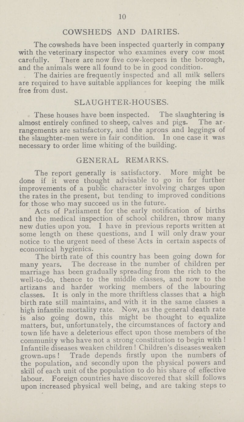 10 COWSHEDS AND DAIRIES. The cowsheds have been inspected quarterly in company with the veterinary inspector who examines every cow most carefully. There are now five cow.keepers in the borough, and the animals were all found to be in good condition. The dairies are frequently inspected and all milk sellers are required to have suitable appliances for keeping the milk free from dust. SLAUGHTER.HOUSES. These houses have been inspected. The slaughtering is almost entirely confined to sheep, calves and pigs. The ar rangements are satisfactory, and the aprons and leggings of the slaughter.men were in fair condition. In one case it was necessary to order lime whiting of the building. GENERAL REMARKS. The report generally is satisfactory. More might be done if it were thought advisable to go in for further improvements of a public character involving charges upon the rates in the present, but tending to improved conditions for those who may succeed us in the future. Acts of Parliament for the early notification of births and the medical inspection of school children, throw many new duties upon you. I have in previous reports written at some length on these questions, and I will only draw your notice to the urgent need of these Acts in certain aspects of economical hygienics. The birth rate of this country has been going down for many years. The decrease in the number of children per marriage has been gradually spreading from the rich to the well.to.do, thence to the middle classes, and now to the artizans and harder working members of the labouring classes. It is only in the more thriftless classes that a high birth rate still maintains, and with it in the same classes a high infantile mortality rate. Now, as the general death rate is also going down, this might be thought to equalize matters, but, unfortunately, the circumstances of factory and town life have a deleterious effect upon those members of the community who have not a strong constitution to begin with ! Infantile diseases weaken children ! Children's diseases weaken grown.ups! Trade depends firstly upon the numbers of the population, and secondly upon the physical powers and skill of each unit of the population to do his share of effective labour. Foreign countries have discovered that skill follows upon increased physical well being, and are taking steps to