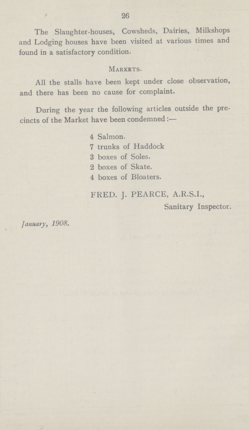 26 The Slaughter-houses, Cowsheds, Dairies, Milkshops and Lodging houses have been visited at various times and found in a satisfactory condition. Markets. All the stalls have been kept under close observation, and there has been no cause for complaint. During the year the following articles outside the pre cincts of the Market have been condemned:— 4 Salmon. 7 trunks of Haddock 3 boxes of Soles. 2 boxes of Skate. 4 boxes of Bloaters. FRED. J. PEARCE, A.R.S.I., Sanitary Inspector. January, 1908.