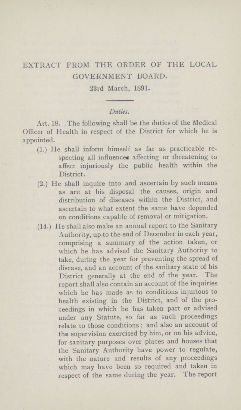 EXTRACT FROM THE ORDER OF THE LOCAL GOVERNMENT BOARD. 23rd March, 1891. Duties. Art. 18. The following shall be the duties of the Medical Officer of Health in respect of the District for which he is appointed. (1.) He shall inform himself as far as practicable re specting all influences affecting or threatening to affect injuriously the public health within the District. (2.) He shall inquire into and ascertain by such means as are at his disposal the causes, origin and distribution of diseases within the District, and ascertain to what extent the same have depended on conditions capable of removal or mitigation. (14.) He shall also make an annual report to the Sanitary Authority, up to the end of December in each year, comprising a summary of the action taken, or which he has advised the Sanitary Authority to take, during the year for preventing the spread of disease, and an account of the sanitary state of his District generally at the end of the year. The report shall also contain an account of the inquiries which he has made as to conditions injurious to health existing in the District, and of the pro ceedings in which he has taken part or advised under any Statute, so far as such proceedings relate to those conditions; and also an account of the supervision exercised by him, or on his advice, for sanitary purposes over places and houses that the Sanitary Authority have power to regulate, with the nature and results of any proceedings which may have been so required and taken in respect of the same during the year. The report