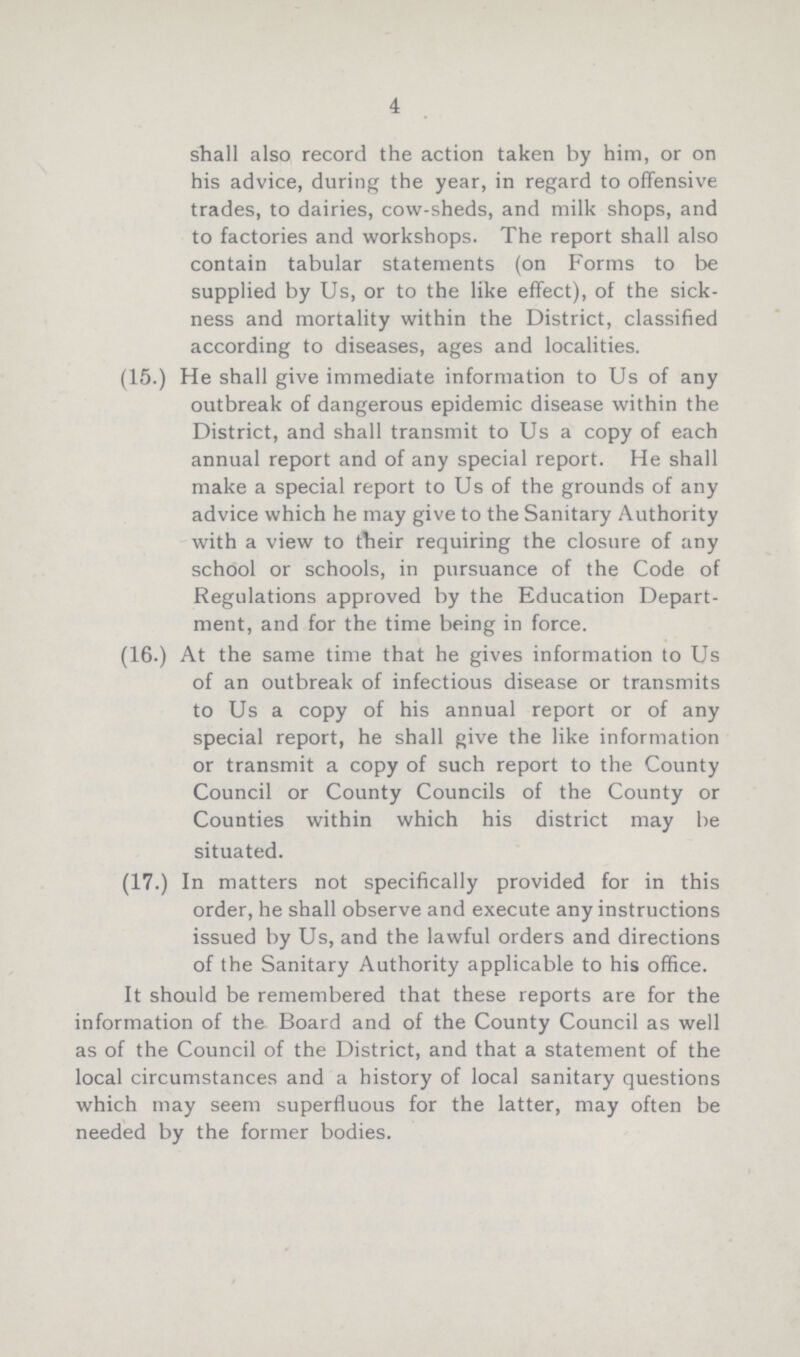 4 shall also record the action taken by him, or on his advice, during the year, in regard to offensive trades, to dairies, cow-sheds, and milk shops, and to factories and workshops. The report shall also contain tabular statements (on Forms to be supplied by Us, or to the like effect), of the sick ness and mortality within the District, classified according to diseases, ages and localities. (15.) He shall give immediate information to Us of any outbreak of dangerous epidemic disease within the District, and shall transmit to Us a copy of each annual report and of any special report. He shall make a special report to Us of the grounds of any advice which he may give to the Sanitary Authority with a view to their requiring the closure of any school or schools, in pursuance of the Code of Regulations approved by the Education Depart ment, and for the time being in force. (16.) At the same time that he gives information to Us of an outbreak of infectious disease or transmits to Us a copy of his annual report or of any special report, he shall give the like information or transmit a copy of such report to the County Council or County Councils of the County or Counties within which his district may be situated. (17.) In matters not specifically provided for in this order, he shall observe and execute any instructions issued by Us, and the lawful orders and directions of the Sanitary Authority applicable to his office. It should be remembered that these reports are for the information of the Board and of the County Council as well as of the Council of the District, and that a statement of the local circumstances and a history of local sanitary questions which may seem superfluous for the latter, may often be needed by the former bodies.