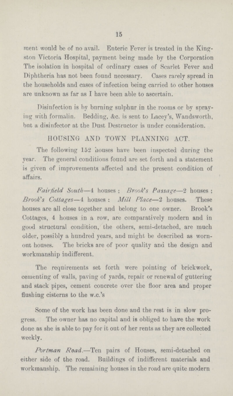 15 merit would be of no avail. Enteric Fever is treated in the King ston Victoria Hospital, payment being made by the Corporation The isolation in hospital of ordinary cases of Scarlet Fever and Diphtheria has not been found necessary. Cases rarely spread in the households and cases of infection being carried to other houses are unknown as far as I have been able to ascertain. Disinfection is by burning sulphur in the rooms or by spray ing with formalin. Bedding, &c. is sent to Lacey's, Wandsworth, but a disinfector at the Dust Destructor is under consideration. HOUSING AND TOWN PLANNING ACT. The following 152 houses have been inspected during the year. The general conditions found are set forth and a statement is given of improvements affected and the present condition of affairs. Fairfield South—4 houses; Brook's Passage—2 houses; Brook's Cottages—4 houses: Mill Place—2 houses. These houses are all close together and belong to one owner. Brook's Cottages, 4 houses in a row, are comparatively modern and in good structural condition, the others, semi-detached, are much older, possibly a hundred years, and might be described as worn out houses. The bricks are of poor quality and the design and workmanship indifferent. The requirements set forth were pointing of brickwork, cementing of walls, paving of yards, repair or renewal of guttering and stack pipes, cement concrete over the floor area and proper flushing cisterns to the w.c.'s Some of the work has been done and the rest is in slow pro gress. The owner has no capital and is obliged to have the work done as she is able to pay for it out of her rents as they are collected weekly. Portman Road.—Ten pairs of Houses, semi-detached on either side of the road. Buildings of indifferent materials and workmanship. The remaining houses in the road are quite modern