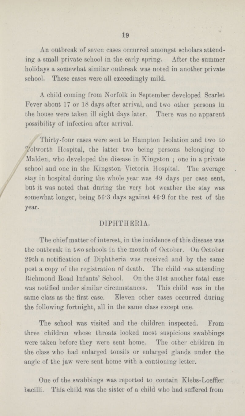 19 An outbreak of seven oases occurred amongst scholars attend ing a small private school in the early spring. After the summer holidays a somewhat similar outbreak was noted in another private school. These cases were all exceedingly mild. A child coming from Norfolk in September developed Scarlet Fever about 17 or 18 days after arrival, and two other persons in the house were taken ill eight days later. There was no apparent possibility of infection after arrival. Thirty-four cases were sent to Hampton Isolation and two to Tolworth Hospital, the latter two being persons belonging to Maiden, who developed the disease in Kingston; one in a private school aud one in the Kingston Victoria Hospital. The average stay in hospital during the whole year was 49 days per case sent, but it was noted that during the very hot weather the stay was somewhat longer, being 56.3 days against 46 9 for the rest of the year. DIPHTHERIA. The chief matter of interest, in the incidence of this disease was the outbreak in two schools in the month of October. On October 29th a notification of Diphtheria was received and by the same post a copy of the registration of death. The child was attending Richmond Road Infants' School. On the 31st another fatal case was notified under similar circumstances. This child was in the same class as the first case. Eleven other cases occurred during the following fortnight, all in the same class except one. The school was visited and the children inspected. From three children whose throats looked most suspicious swabbings were taken before they were sent home. The other children in the class who had enlarged tonsils or enlarged glands under the angle of the jaw were sent home with a cautioning letter. One of the swabbings was reported to contain Klebs-Loeffler bacilli. This child was the sister of a child who had suffered from