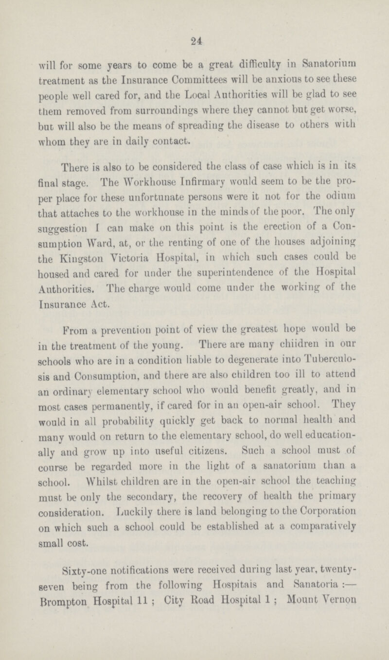 24 will for some years to come be a great difficulty in Sanatorium treatment as the Insurance Committees will be anxious to see these people well cared for, and the Local Authorities will be glad to see them removed from surroundings where they cannot but get worse, but will also be the means of spreading the disease to others with whom they are in daily contact. There is also to be considered the class of case which is in its final stage. The Workhouse Infirmary would seem to be the pro per place for these unfortuuate persons were it not for the odium that attaches to the workhouse in the minds of the poor. The only suggestion I can make on this point is the erection of a Con sumption Ward, at, or the renting of one of the houses adjoining the Kingston Victoria Hospital, in which such cases could be housed and cared for under the superintendence of the Hospital Authorities. The charge would come under the working of the Insurance Act. From a prevention point of view the greatest hope would be in the treatment of the young. There are many chiidren in our schools who are in a condition liable to degenerate into Tuberculo sis and Consumption, and there are also children too ill to attend an ordinary elementary school who would benefit greatly, and in most cases permanently, if cared for in an open-air school. They would in all probability quickly get back to normal health and many would on return to the elementary school, do well education ally and grow up into useful citizens. Such a school must of course be regarded more in the light of a sanatorium than a school. Whilst children are in the open-air school the teaching must be only the secondary, the recovery of health the primary consideration. Luckily there is land belonging to the Corporation on which such a school could be established at a comparatively small cost. Sixty-one notifications were received during last year, twenty seven being from the following Hospitais and Sanatoria:— Brompton Hospital 11 ; City Road Hospital 1 ; Mount Vernon