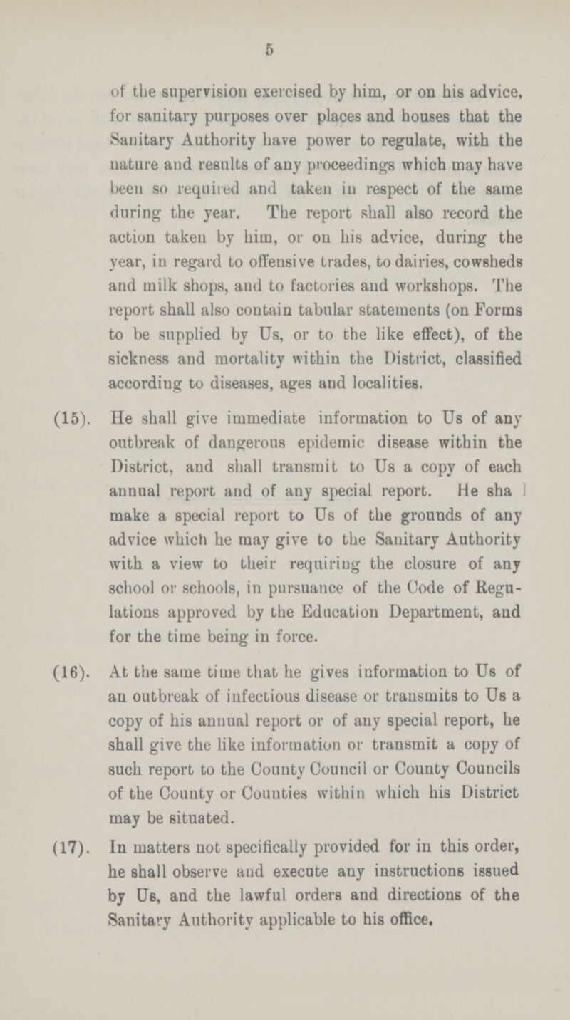 5 of the supervision exercised by him, or on his advice, for sanitary purposes over places and houses that the Sanitary Authority have power to regulate, with the nature and results of any proceedings which may have been so required and taken in respect of the same during the year. The report shall also record the action taken by him, or on his advice, during the year, in regard to offensive trades, to dairies, cowsheds and milk shops, and to factories and workshops. The report shall also contain tabular statements (on Forms to be supplied by Us, or to the like effect), of the sickness and mortality within the District, classified according to diseases, ages and localities. (15). He shall give immediate information to Us of any outbreak of dangerous epidemic disease within the District, and shall transmit to Us a copy of each annual report and of any special report. He sha 1 make a special report to Us of the grounds of any advice which he may give to the Sanitary Authority with a view to their requiring the closure of any school or schools, in pursuance of the Code of Regu lations approved by the Education Department, and for the time being in force. (16). At the same time that he gives information to Us of an outbreak of infectious disease or transmits to Us a copy of his annual report or of any special report, he shall give the like information or transmit a copy of such report to the County Council or County Councils of the County or Counties withiu which his District may be situated. (17). In matters not specifically provided for in this order, he shall observe and execute any instructions issued by Us, and the lawful orders and directions of the Sanitary Authority applicable to his office.