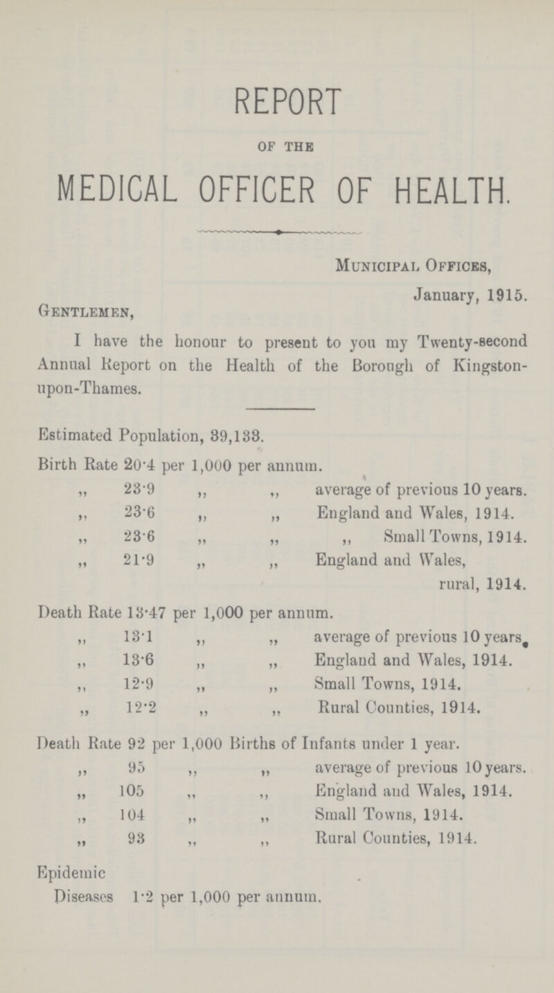 REPORT of the MEDICAL OFFICER OF HEALTH. Municipal Offices, January, 1915. Gentlemen, I have the honour to present to you my Twenty-second Annual Report on the Health of the Borough of Kingston upon-Thames. Estimated Population, 39,138. Birth Rate 20'4 per 1,000 per annum. „ 23.9 ,, ,, average of previous 10 years. ,, 23.6 ,, „ England and Wales, 1914. „ 23.6 „ „ ,, Small Towns, 1914. „ 21.9 „ „ England and Wales, rural, 1914. Death Rate 13.47 per 1,000 per annum. ,, 13.1 ,, „ average of previous 10 years ,, 13.6 ,, „ England and Wales, 1914. ,, 12.9 „ ,, Small Towns, 1914. „ 12.2 „ „ Rural Counties, 1914. Death Rate 92 per 1,000 Births of Infants under 1 year. ,, 95 ,, „ average of previous 10 years. „ 105 „ ,, England and Wales, 1914. ,, 104 „ „ Small Towns, 1914. „ 93 „ „ Rural Counties, 1914. Epidemic Diseases 1.2 per 1,000 per annum.