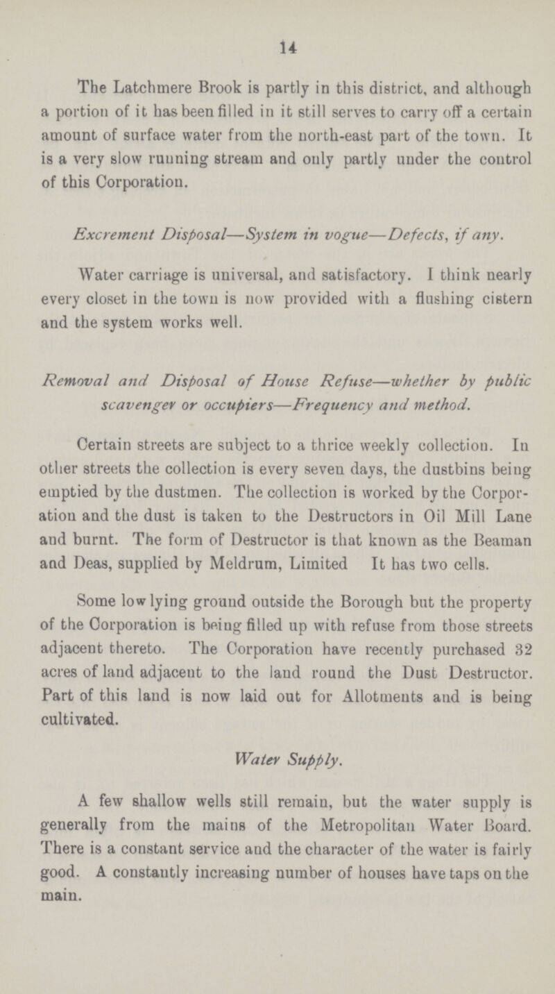 14 The Latchmere Brook is partly in this district, and although a portion of it has been filled in it still serves to carry off a certain amount of surface water from the north-east part of the town. It is a very slow running stream and only partly uuder the control of this Corporation. Excrement Disposal—System in vogue—Defects, if any. Water carriage is universal, and satisfactory. I think nearly every closet in the towu is now provided with a flushing cistern and the system works well. Removal and Disposal of House Refuse—whether by public scavenger or occupiers—Frequency and method. Certain streets are subject to a thrice weekly collection. In other streets the collection is every seven days, the dustbins being emptied by the dustmen. The collection is worked by the Corpor ation and the dust is taken to the Destructors in Oil Mill Lane and burnt. The form of Destructor is that known as the Beaman and Deas, supplied by Meldrum, Limited It has two cells. Some low lying ground outside the Borough but the property of the Corporation is being filled up with refuse from those streets adjacent thereto. The Corporation have recently purchased 32 acres of land adjacent to the land round the Dust Destructor. Part of this laud is now laid out for Allotments and is being cultivated. Water Supply. A few shallow wells still remain, but the water supply is generally from the mains of the Metropolitan Water Board. There is a constant service and the character of the water is fairly good. A constantly increasing number of houses have taps on the main.