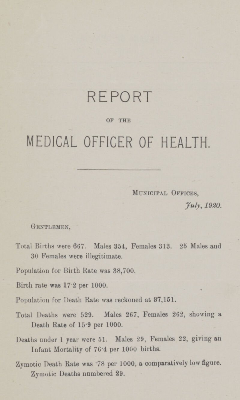 REPORT OF THE MEDICAL OFFICER OF HEALTH. Municipal Offices, July, 1920. Gentlemen, Total Births were 667. Males 354, Females 313. 25 Males and 30 Females were illegitimate. Population for Birth Rate was 38,700. Birth rate was 17.2 per 1000. Population for Death Rate was reckoned at 87,151. Total Deaths were 529. Males 267, Females 262, showing a Death Rate of 15.9 per 1000. Deaths under 1 year were 51. Males 29, Females 22, giving an Infant Mortality of 76.4 per 1000 births. Zymotic Death Rate was .78 per 1000, a comparatively low figure. Zymotic Deaths numbered 29.