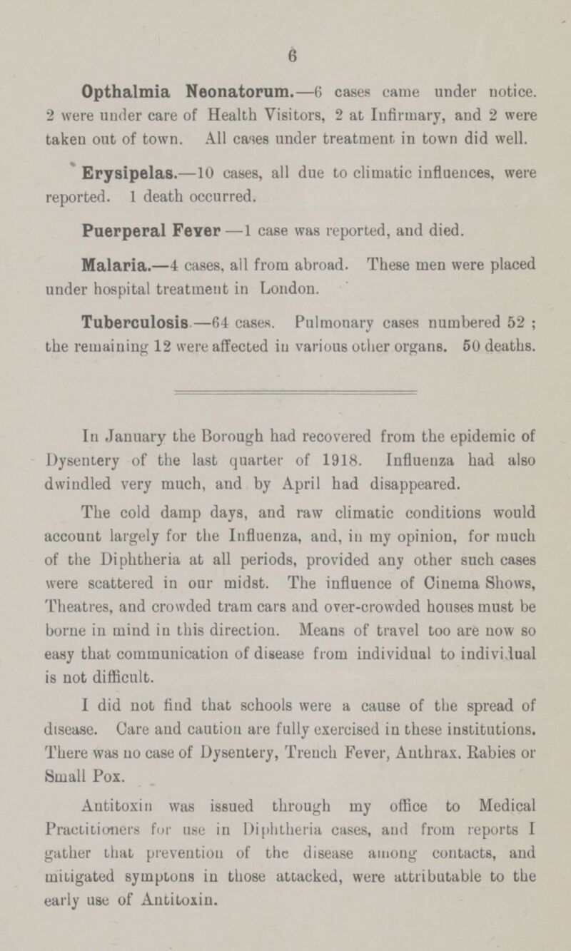 6 Opthalmia Neonatorum.—6 cases came under notice. 2 were under care of Health Visitors, 2 at Infirmary, and 2 were taken out of town. All cases under treatment in town did well. Erysipelas.—10 cases, all due to climatic influences, were reported. 1 death occurred. Puerperal Fever—1 case was reported, and died. Malaria.—4 cases, all from abroad. These men were placed under hospital treatment in London. Tuberculosis—64 cases. Pulmonary cases numbered 52; the remaining 12 were affected in various other organs. 50 deaths. In January the Borough had recovered from the epidemic of Dysentery of the last quarter of 1918. Influenza had also dwindled very much, and by April had disappeared. The cold damp days, and raw climatic conditions would account largely for the Influenza, and, in my opinion, for much of the Diphtheria at all periods, provided any other such cases were scattered in our midst. The influence of Cinema Shows, Theatres, and crowded tram cars and over-crowded houses must be borne in mind in this direction. Means of travel too are now so easy that communication of disease from individual to individual is not difficult. I did not find that schools were a cause of the spread of disease. Care and caution are fully exercised in these institutions. There was no case of Dysentery, Trench Fever, Anthrax. Rabies or Small Pox. Antitoxin was issued through my office to Medical Practitioners for use in Diphtheria cases, and from reports I gather that prevention of the disease among contacts, and mitigated symptons in those attacked, were attributable to the early use of Antitoxin.