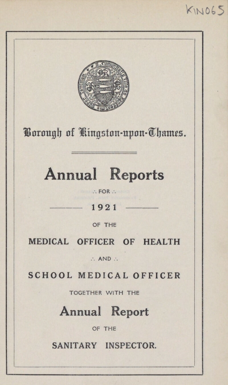 KIN 065 Borough of Kingston-upon-Thames. Annual Reports FOR 192 1 OF THE MEDICAL OFFICER OF HEALTH AND SCHOOL MEDICAL OFFICER TOGETHER WITH THE Annual Report OF THE SANITARY INSPECTOR.