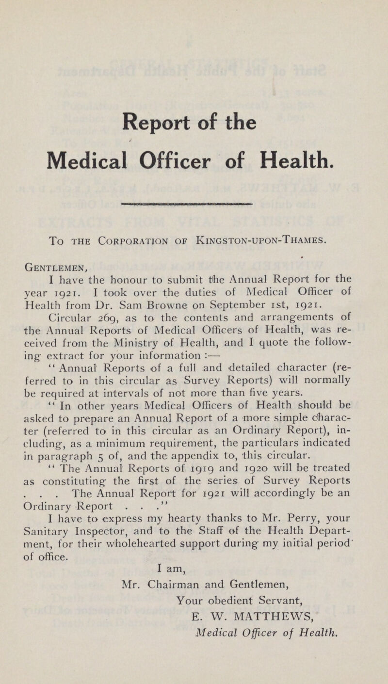 Report of the Medical Officer of Health. To the Corporation of Kingston-upon-Thames. Gentlemen, I have the honour to submit the Annual Report for the year 1921. I took over the duties of Medical Officer of Health from Dr. Sam Browne on September 1st, 1921. Circular 269, as to the contents and arrangements of the Annual Reports of Medical Officers of Health, was re ceived from the Ministry of Health, and I quote the follow ing extract for your information:— Annual Reports of a full and detailed character (re ferred to in this circular as Survey Reports) will normally be required at intervals of not more than five years. In other years Medical Officers of Health should be asked to prepare an Annual Report of a more simple charac ter (referred to in this circular as an Ordinary Report), in cluding, as a minimum requirement, the particulars indicated in paragraph 5 of, and the appendix to, this circular. The Annual Reports of 1919 and 1920 will be treated as constituting the first of the series of Survey Reports The Annual Report for 1921 will accordingly be an Ordinary Report” I have to express my hearty thanks to Mr. Perry, your Sanitary Inspector, and to the Staff of the Health Depart ment, for their wholehearted support during my initial period' of office. I am, Mr. Chairman and Gentlemen, Your obedient Servant, E. W. MATTHEWS, Medical Officer of Health.