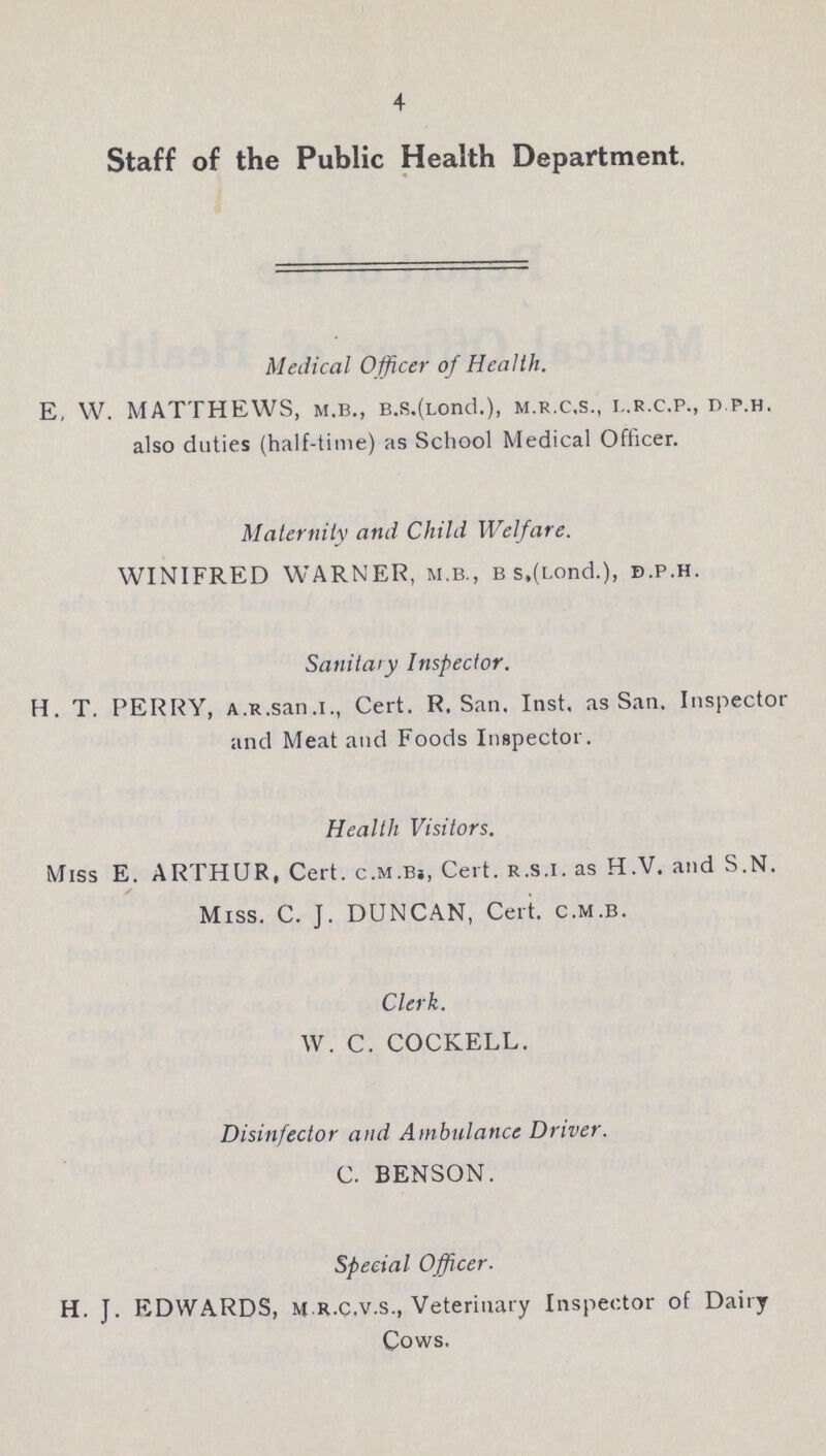 4 Staff of the Public Health Department. Medical Officer of Health. E, W. MATTHEWS, m.b., B.s.(Lond.), m.r.c.s., i..r.c.p., d.p.h. also duties (half-time) as School Medical Officer. Maternity and Child Welfare. WINIFRED WARNER, m.b., b s.(Lond.), b.p.h. Sanitary Inspector. H. T. PERRY, a.r.san.i., Cert. R.San. Inst, as San. Inspector and Meat and Foods Inspector. Health Visitors. Miss E. ARTHUR, Cert. c.m.B., Cert, r.s.i. as H.V. and S.N. Miss. C. J. DUNCAN, Cert, c.m.b. Clerk. W. C. COCKELL. Disinfector and Ambulance Driver. C. BENSON. Special Officer. H. J. EDWARDS, mr.c.v.s., Veterinary Inspector of Dairy Cows.