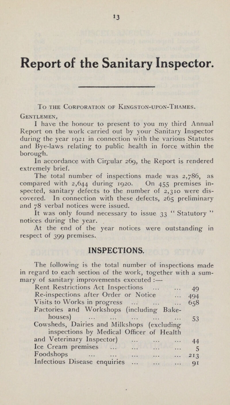 13 Report of the Sanitary Inspector. To the Corporation of Kingston-upon-Thames. Gentlemen, I have the honour to present to you my third Annual Report on the work carried out by your Sanitary Inspector during the year 1921 in connection with the various Statutes and Bye-laws relating to public health in force within the borough. In accordance with Circular 269, the Report is rendered extremely brief. The total number of inspections made was 2,786, as compared with 2,644 during 1920. On 455 premises in spected, sanitary defects to the number of 2,310 were dis covered. In connection with these defects, 265 preliminary and 78 verbal notices were issued. It was only found necessary to issue 33 Statutory notices during the year. At the end of the year notices were outstanding in respect of 399 premises. INSPECTIONS. The following is the total number of inspections made in regard to each section of the work, together with a sum mary of sanitarv improvements executed:— Rent Restrictions Act Inspections 49 Re-inspections after Order or Notice 494 Visits to Works in progress 658 Factories and Workshops (including Bake houses) 53 Cowsheds, Dairies and Milkshops (excluding inspections by Medical Officer of Health and Veterinary Inspector) 44 Ice Cream premises 5 Foodshops 213 Infectious Disease enquiries 91