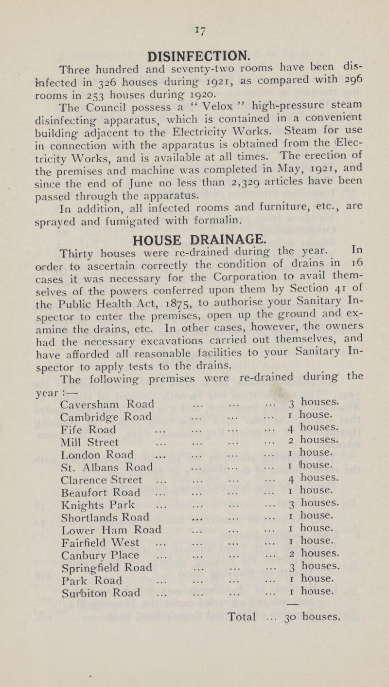 17 DISINFECTION. Three hundred and seventy-two rooms have been dis infected in 326 houses during. 1921, as compared with 296 rooms in 253 houses during 1920. The Council possess a Velox high-pressure steam disinfecting apparatus, which is contained in a convenient building adjacent to the Electricity Works. Steam for use in connection with the apparatus is obtained from the Elec tricity Works, and is available at all times. The erection of the premises and machine was completed in May, 1921, and since the end of June no less than 2,329 articles have been passed through the apparatus. In addition, all infected rooms and furniture, etc., are sprayed and fumigated with formalin. HOUSE DRAINAGE. Thirty houses were re-drained during the year. In order to ascertain correctly the condition of drains in 16 cases it was necessary for the Corporation to avail them selves of the powers conferred upon them by Section 41 of the Public Health Act, 1875, to authorise your Sanitary In spector to enter the premises, open up the ground and ex amine the drains, etc. In other cases, however, the owners had the necessary excavations carried out themselves, and have afforded all reasonable facilities to your Sanitary In spector to apply tests to the drains. The following premises were re-drained during the year:— Caversham Road 3 houses. Cambridge Road 1 house. Fife Road 4 houses. Mill Street 2 houses. London Road 1 house. St. Albans Road 1 house. Clarence Street 4 houses. Beaufort Road 1 house. Knights Park 3 houses. Shortlands Road 1 house. Lower Ham Road 1 house. Fairfield West 1 house. Canbury Place 2 houses. Springfield Road 3 houses. Park Road 1 house. Surhiton Road 1 house. Total 30 houses.