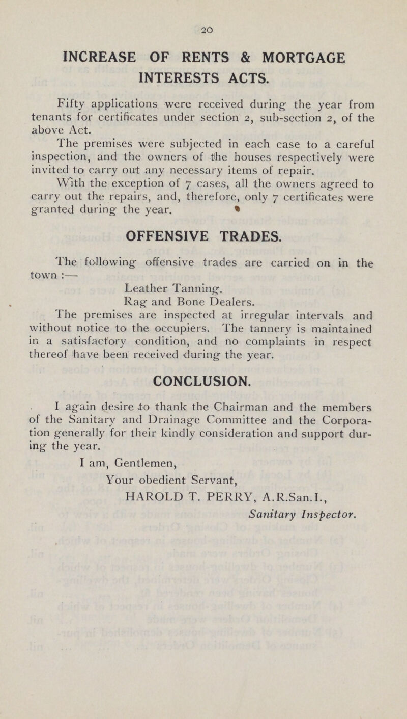 20 INCREASE OF RENTS & MORTGAGE INTERESTS ACTS. Fifty applications were received during the year from tenants for certificates under section 2, sub-section 2, of the above Act. The premises were subjected in each case to a careful inspection, and the owners of the houses respectively were invited to carry out any necessary items of repair. With the exception of 7 cases, all the owners agreed to carry out the repairs, and, therefore, only 7 certificates were granted during the year. OFFENSIVE TRADES. The following offensive trades are carried on in the town:— Leather Tanning. Rag and Bone Dealers. The premises are inspected at irregular intervals and without notice to the occupiers. The tannery is maintained in a satisfactory condition, and no complaints in respect thereof have been received during the year. CONCLUSION. I again desire ±0 thank the Chairman and the members of the Sanitary and Drainage Committee and the Corpora tion generally for their kindly consideration and support dur ing the year. I am, Gentlemen, Your obedient Servant, HAROLD T. PERRY, A.R.San.I., Sanitary Inspector.