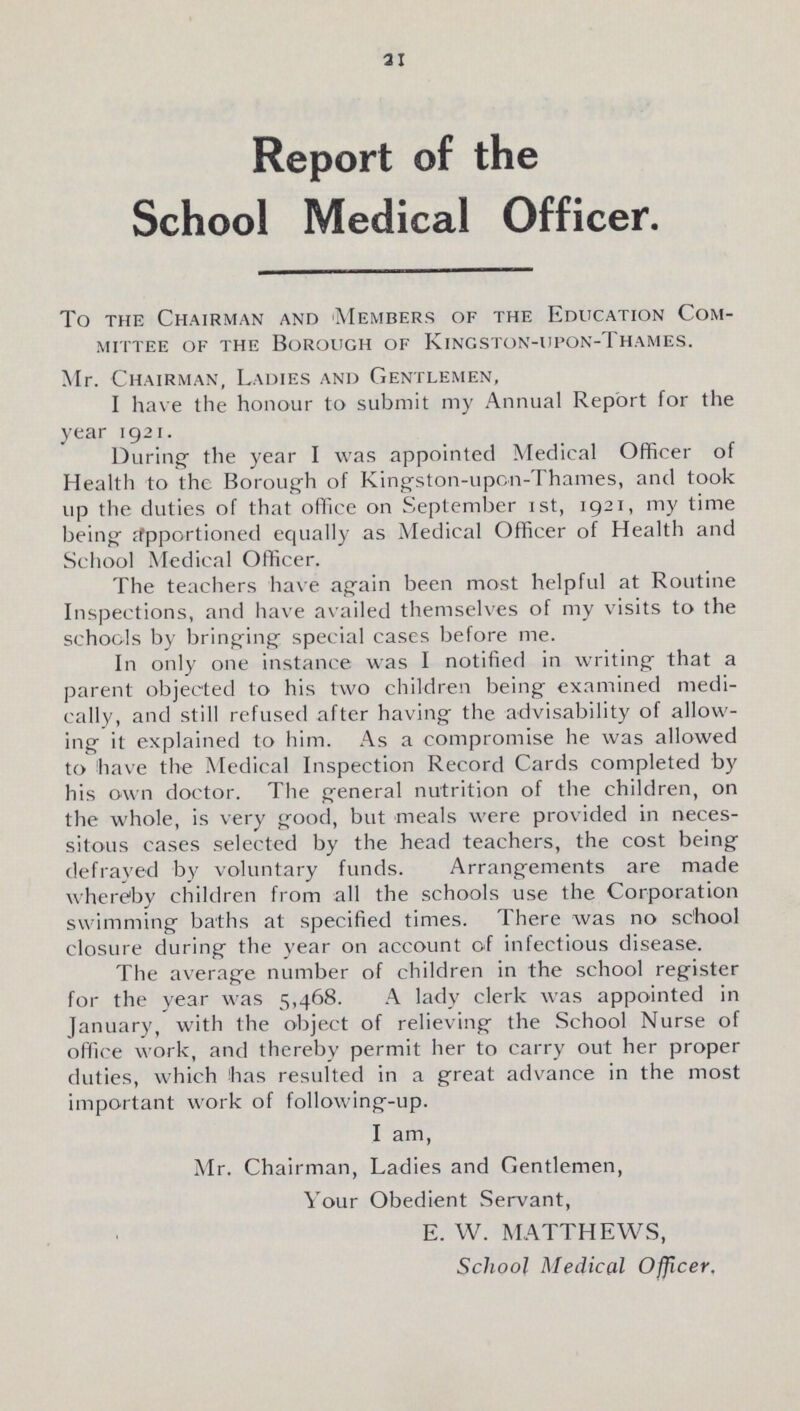 21 Report of the School Medical Officer. To the Chairman and Members of the Education Com mittee of the Borough of Kingston-upon-Thames. Mr. Chairman, Ladies and Gentlemen, I have the honour to submit my Annual Report for the year 1921. During the year I was appointed Medical Officer of Health to the Borough of Kingston-upon-Thames, and took up the duties of that office on September 1st, 1921, my time being Apportioned equally as Medical Officer of Health and School Medical Officer. The teachers have again been most helpful at Routine Inspections, and have availed themselves of my visits to the schools by bringing special cases before me. In only one instance was I notified in writing that a parent objected to his two children being examined medi cally, and still refused after having the advisability of allow ing it explained to him. As a compromise he was allowed to have the Medical Inspection Record Cards completed by his own doctor. The general nutrition of the children, on the whole, is very good, but meals were provided in neces sitous cases selected by the head teachers, the cost being defrayed by voluntary funds. Arrangements are made whereby children from all the schools use the Corporation swimming baths at specified times. There was no school closure during the year on account of infectious disease. The average number of children in the school register for the year was 5,468. A lady clerk was appointed in January, with the object of relieving the School Nurse of office work, and thereby permit her to carry out her proper duties, which has resulted in a great advance in the most important work of following-up. I am, Mr. Chairman, Ladies and Gentlemen, Your Obedient Servant, E. W. MATTHEWS, School Medical Officer,