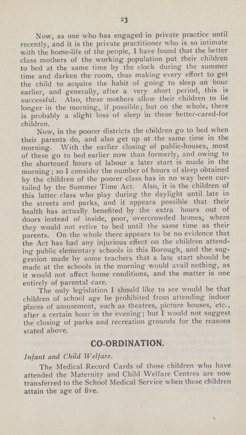22 Now, as one who has engaged in private practice until recently, and it is the private practitioner who is so intimate with the home-life of the people, I have found that the better class mothers of the working population put their children to bed at the same time by the clock during the summer time and darken the room, thus making every effort to get the child to acquire the habit of going to sleep an hour earlier, and generally, after a very short period, this is successful. Also, these mothers allow their children to lie longer in the morning, if possible; but on the whole, there is probably a slight loss of sleep in these better-cared-for children. Now, in the poorer districts the children go to bed when their parents do, and also get up at the same time in the morning. With the earlier closing of public-houses, most of these go to bed earlier now than formerly, and owing to the shortened hours of labour a later start is made in the morning; so I consider the number of hours of sleep obtained by the children of the poorer class has in no way been cur tailed by the Summer Time Act. Also, it is the children of this latter class who play during the daylight until late in the streets and parks, and it appears possible that their health has actually benefited by the extra hours out of doors instead of inside, poor, overcrowded homes, where they would not retire to bed until the same time as their parents. On the whole there appears to be no evidence that the Act has had any injurious effect on the children attend ing public elementary schools in this Borough, and the sug gestion made by some teachers that a late start should be made at the schools in the morning would avail nothing, as it would not affect home conditions, and the matter is one entirely of parental care. The only legislation I should like to see would be that children of school age be prohibited from attending indoor places of amusement, such as theatres, picture houses, etc., after a certain hour in the evening; but I would not suggest the closing of parks and recreation grounds for the reasons stated above. CO-ORDINATION. Infant and Child Welfare. The Medical Record Cards of those children who have attended the Maternity and Child Welfare Centres are now transferred to the School Medical Service when these children attain the age of five.