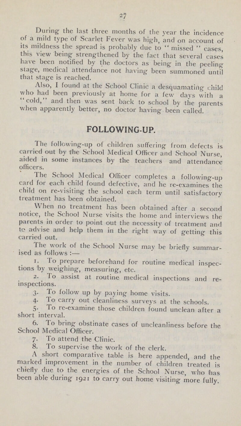 27 During the last three months of the year the incidence of a mild type of Scarlet Fever was high, and on account of its mildness the spread is probably due to missed cases, this view being strengthened by the fact that several cases have been notified by the doctors as being in the peeling stage, medical attendance not having been summoned until that stage is reached. Also, I found at the School Clinic a desquamating child who had been previously at home for a few days with a cold, and then was sent back to school by the parents when apparently better, no doctor having been called. FOLLOWING-UP. The following-up of children suffering from defects is carried out by the School Medical Officer and School Nurse, aided in some instances by the teachers and attendance officers. The School Medical Officer completes a following-up card for each child found defective, and he re-examines the child on re-visiting the school each term until satisfactory treatment has been obtained. When no treatment has been obtained after a second notice, the School Nurse visits the home and interviews the parents in order to point out the necessity of treatment and to advise and help them in the right way of getting this carried out. The work of the School Nurse may be briefly summar ised as follows :— 1. To prepare beforehand for routine medical inspec tions by weighing, measuring, etc. 2. To assist at routine medical inspections and re inspections. 3. To follow up by paying home visits. 4. To carry out cleanliness surveys at the schools. 5. To re-examine those children found unclean after a short interval. 6. To bring obstinate cases of uncleanliness before the School Medical Officer. 7. To attend the Clinic. 8. To supervise the work of the clerk. A short comparative table is here appended, and the marked improvement in the number of children treated is chiefly due to the energies of the School Nurse, who has been able during 1921 to carry out home visiting more fully.