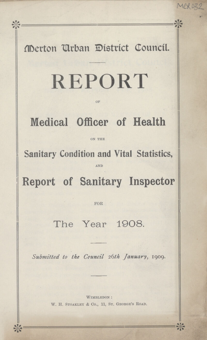 MER 032 Merton Urban District Council. REPORT of Medical Officer of Health on the Sanitary Condition and Vital Statistics, and Report of Sanitary Inspector FOR The Year 1908. Submitted to the Council 26th January, 1909. Wimbledon: W. H. Stoakley & Co., 11, St. George's Road.