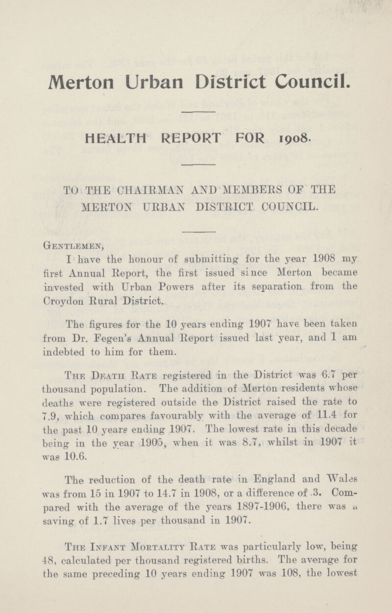 Merton Urban District Council. HEALTH REPORT FOR 1908. TO THE CHAIRMAN AND MEMBERS OF THE MERTON URBAN DISTRICT COUNCIL. Gentlemen, I have the honour of submitting for the year 1908 my first Annual Report, the first issued since Merton became invested with Urban Powers after its separation from the Croydon Rural District. The figures for the 10 years ending 1907 have been taken from Dr. Fegen's Annual Report issued last year, and 1 am indebted to him for them. The Death Rate registered in the District was 6.7 per thousand population. The addition of Merton residents whose deaths were registered outside the District raised the rate to 7.9, which compares favourably with the average of 11.4 for the past 10 years ending 1907. The lowest rate in this decade being in the year 1906, when it was 8.7, whilst in 1907 it was 10.6. The reduction of the death rate in England and Wales was from 15 in 1907 to 14.7 in 1908, or a difference of .3. Com pared with the average of the years 1897-1906, there was a saving of 1.7 lives per thousand in 1907. The Infant Mortality Rate was particularly low, being 48, calculated per thousand registered births. The average for the same preceding 10 years ending 1907 was 108, the lowest