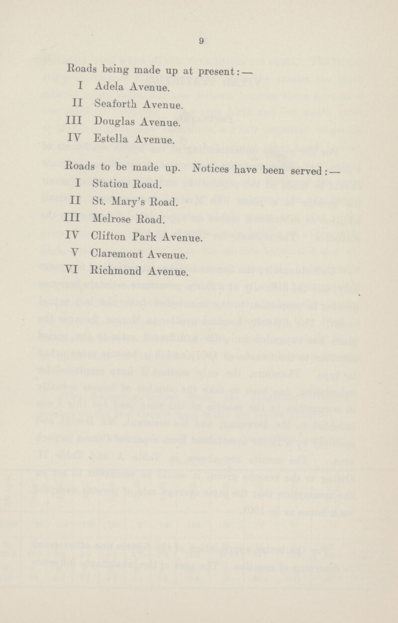 9 Roads being made up at present:— I Adela Avenue. II Seaforth Avenue. III Douglas Avenue. IV Estella Avenue. Roads to be made up. Notices have been served:— I Station Road. II St. Mary's Road. III Melrose Road. IV Clifton Park Avenue. V Claremont Avenue. VI Richmond Avenue.